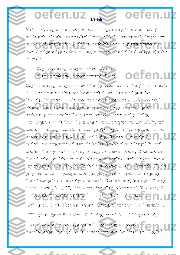 Kirish
Ma`lumki, programma  mashina  kodlarining qandaydir  ketma – ketligi  
bo`lib, aniq  bir  xisoblash vositasini  amal  qilishini  boshqaradi. Programma 
ta`minotini  yaratish  jarayonini  osonlashtirish  uchun  yuzlab  programma -  
lash  tillari yaratilgan . Barcha  programmalash tillarini  ikki  toifaga  ajratish
mumkin.
- Quyi  darajadagi  programmalash  tillari;
- Yuqori darajadagi  programmalash  tillari;
Quyi  darajadagi  programmalash tillariga  Assembler  turidagi  tillar  kiradi .
Bu  tillar  nisbatan  qisqa  va  tezkor  bajariluvchi  kodlarni  yaratish  
imkoniyatini  beradi. Lekin,  assembler tilida programma  tuzish  zaxmatli, 
nisbatan  uzoq  davom  etadigan  jarayondir . Bunga  qarama – qarshi 
ravishda  yuqori bosqich tillari  yaratilganki ,  ularda  tabiiy  tilning  
cheklangan  ko`rinishidan  foydalangan  holda  programma  tuziladi. Yuqori  
bosqich  tillaridagi  operatorlar , berilganlarning  turlari , o`zgaruvchilar  va  
programma  yozishning turli  usullari tilning  ifodalash   imkoniyatini  
oshiradi  va  programmani  <<o`qimishli>>  bo`lishini  ta`minlaydi. Yuqori  
bosqich  tillariga  Fortran, PL/1,  Prolog, Lisp, Basic,  Pascal,  C  va  boshqa  
tillarni  misol  keltirish  mumkin. Kompyuter  arxitekturasini  takomillashuvi,
kompyuter  tarmog`ining  rivojlanishi mos  ravishda  yuqori  bosqich  tillarini
yangi  variantlarini  yuzaga  kelishiga,  yangi  tillarni  paydo bo`lishiga  ayrim
tillarni  esa  yo`qolib  ketishiga  olib  keldi .  Xozirda  keng  tarqalgan  tillarga 
Object  Pascal, C++,  C#,  Php,  Java , Asp  tillari  xisoblanadi.  Xususan ,  C  
tilining  takomillashgan  variant  C++  tilini  olishimiz  mumkin.
1972 – yilda  Denis  Ritch  va  Brayan  Kernegi  tomonidan  C  tili  yaratildi .
1980 – yilda  Byarn  Straustrop  C  tilining  avlodi  C++  tilini  yaratdiki,  
unda  strukturali  va  obektga  yo`naltirilgan  programmalash  
texnologiyasiga  tayangan  xolda  programma  yaratish  imkoniyati  tug`ildi. 