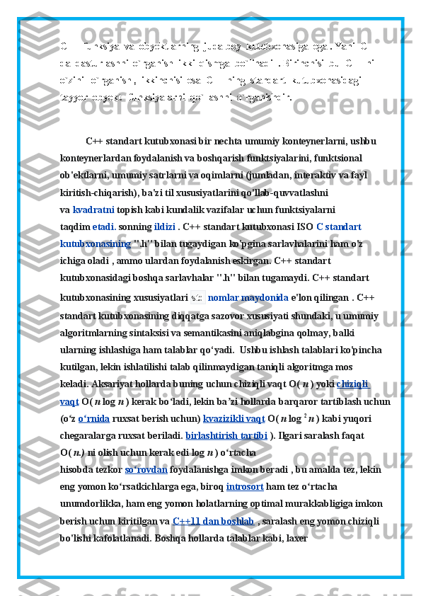 С ++  funksiya  va  obyektlarning  juda boy  kutubxonasiga  ega . Yani  C++ 
da  dasturlashni  o`rganish  ikki  qismga  bo`linadi  . Birinchisi  bu  C++ ni   
o`zini   o`rganish ,  ikkinchisi  esa  C++ ning  standart  kutubxonasidagi  
tayyor  obyekt   funksiyalarni  qo`llashni  o`rganishdir.
C++ standart kutubxonasi bir nechta umumiy konteynerlarni, ushbu 
konteynerlardan foydalanish va boshqarish funktsiyalarini, funktsional 
ob'ektlarni, umumiy satrlarni va oqimlarni (jumladan, interaktiv va fayl 
kiritish-chiqarish), ba'zi til xususiyatlarini qo'llab-quvvatlashni 
va   kvadratni   topish kabi kundalik vazifalar uchun funktsiyalarni 
taqdim   etadi.   sonning   ildizi   .   C++ standart kutubxonasi ISO   C standart 
kutubxonasining   ".h" bilan tugaydigan   ko'pgina sarlavhalarini ham o'z 
ichiga oladi   , ammo ulardan foydalanish eskirgan.   C++ standart 
kutubxonasidagi boshqa sarlavhalar ".h" bilan tugamaydi.   C++ standart 
kutubxonasining xususiyatlari   std   nomlar maydonida   e'lon qilingan   .  C++ 
standart kutubxonasining diqqatga sazovor xususiyati shundaki, u umumiy 
algoritmlarning sintaksisi va semantikasini aniqlabgina qolmay, balki 
ularning ishlashiga ham talablar qo‘yadi.     Ushbu ishlash talablari ko'pincha 
kutilgan, lekin ishlatilishi talab qilinmaydigan taniqli algoritmga mos 
keladi.   Aksariyat hollarda buning uchun chiziqli vaqt O(   n   ) yoki   chiziqli 
vaqt   O(   n   log   n   ) kerak bo ladi, lekin ba zi hollardaʻ ʼ   barqaror tartiblash uchun
(o z	
ʻ   o rnida	ʻ   ruxsat berish uchun)   kvazizikli vaqt   O(   n   log   2  
n   )   kabi yuqori 
chegaralarga ruxsat beriladi.   birlashtirish tartibi   ).   Ilgari saralash faqat 
O(   n.)   ni olish uchun kerak edi   log   n   ) o rtacha 	
ʻ
hisobda   tezkor   so rovdan	
ʻ   foydalanishga imkon beradi   , bu amalda tez, lekin 
eng yomon ko rsatkichlarga ega, biroq	
ʻ   introsort   ham tez o rtacha 	ʻ
unumdorlikka, ham eng yomon holatlarning optimal murakkabligiga imkon 
berish uchun kiritilgan va   C++11 dan boshlab   , saralash eng yomon chiziqli 
bo'lishi kafolatlanadi.   Boshqa hollarda talablar kabi, laxer  