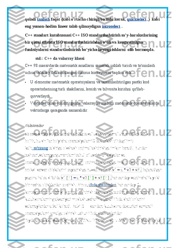 qoladi   tanlash   faqat (kabi o'rtacha chiziqli bo'lishi kerak,   quickselect   ,)     kabi 
eng yomon-hodisa lineer talab qilmaydigan   introselect   .
C++ standart kutubxonasi C++ ISO standartlashtirish sa’y-harakatlarining 
bir qismi sifatida ISO standartlashtirishdan o‘tdi va   kengaytirilgan 
funksiyalarni standartlashtirish bo‘yicha   keyingi   ishlarni     olib bormoqda.
std:: C++ da valarray klassi
C++ 98 massivlarda matematik amallarni samarali ushlab turish va ta'minlash 
uchun valarray deb nomlangan maxsus konteynerni taqdim etdi.
 U elementar matematik operatsiyalarni va umumlashtirilgan pastki kod 
operatorlarining turli shakllarini, kesish va bilvosita kirishni qo'llab-
quvvatlaydi.
 Vektorlar bilan solishtirganda, valarraylar ma'lum matematik operatsiyalarda 
vektorlarga qaraganda samaralidir.
Eslatmalar
std::valarray   va yordamchi sinflar taxalluslashning ma'lum shakllaridan xoli 
bo'lib, bu sinflar bo'yicha operatsiyalarniC dasturlash tilidagilimit 
kalit     so'zining      ta'siriga o'xshash optimallashtirishga imkon beradi.   Bundan 
tashqari, valarray argumentlarniqabul qiluvchi funktsiyalar va 
operatorlargakompilyatorga ifodani optimallashtirishga imkon berish uchun 
proksi-server ob'ektlarini qaytarishga ruxsat beriladi. v1   =   a   *   v2   +   v3   ;   bajaradigan
yagona halqa sifatida   v1   [   i   ]   =   a   *   v2   [   i   ]   +   v3   [   i   ]   ; har qanday vaqtinchalik yoki 
bir nechta o'tishlardan qochish.   Biroq,   ifoda shablonlari   har qanday C++ 
konteyneri uchun bir xil optimallashtirish texnikasini taqdim etadi va raqamli 
kutubxonalarning aksariyati moslashuvchanlik uchun ifoda shablonlarini 
valarraylardan afzal ko'radi.   Ba'zi C++ standart kutubxona dasturlari samarali 
operatsiyalarni amalga oshirish uchun ifoda shablonlaridan 
foydalanadi   std::valarray (masalan, GNU libstdc++ va LLVM libc++).   Valarraylar  