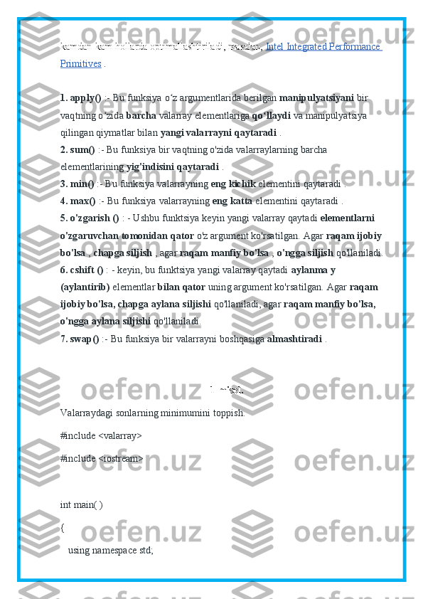 kamdan-kam hollarda optimallashtiriladi, masalan,   Intel Integrated Performance 
Primitives   .
1. apply()   :- Bu funksiya   o z argumentlarida berilganʻ   manipulyatsiyani   bir 
vaqtning o zida	
ʻ   barcha   valarray elementlariga   qo llaydi	ʻ   va   manipulyatsiya 
qilingan qiymatlar bilan   yangi valarrayni qaytaradi   .
2. sum()   :- Bu funksiya   bir vaqtning o'zida valarraylarning barcha 
elementlarining   yig'indisini qaytaradi   .
3. min()   :- Bu funksiya   valarrayning   eng kichik   elementini   qaytaradi   .
4. max()   :- Bu funksiya   valarrayning   eng katta   elementini   qaytaradi   .
5. o'zgarish ()   : - Ushbu funktsiya keyin yangi valarray qaytadi   elementlarni 
o'zgaruvchan   tomonidan   qator   o'z argument ko'rsatilgan.   Agar   raqam ijobiy 
bo'lsa   ,   chapga siljish   , agar   raqam manfiy bo'lsa   ,   o'ngga siljish   qo'llaniladi.
6. cshift ()   : - keyin, bu funktsiya yangi valarray qaytadi   aylanma y 
(aylantirib)   elementlar   bilan   qator   uning argument ko'rsatilgan.   Agar   raqam 
ijobiy bo'lsa, chapga aylana   siljishi   qo'llaniladi, agar   raqam manfiy bo'lsa, 
o'ngga aylana siljishi   qo'llaniladi.
7. swap()   :- Bu funksiya   bir valarrayni boshqasiga   almashtiradi   .
1-misol.
Valarraydagi sonlarning minimumini toppish.
#include <valarray>
#include <iostream>
int main( )
{
   using namespace std; 