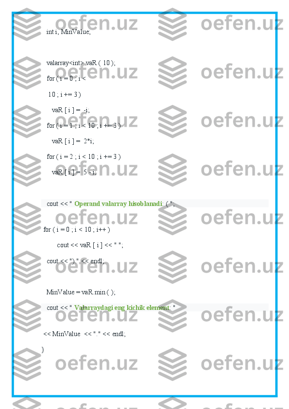    int i, MinValue;
   valarray<int> vaR ( 10 );
   for ( i = 0 ; i <
    10 ; i += 3 )
      vaR [ i ] =  -i;
   for ( i = 1 ; i < 10 ; i += 3 )
      vaR [ i ] =  2*i;
   for ( i = 2 ; i < 10 ; i += 3 )
      vaR [ i ] =  5 - i;
   cout << "   Operand valarray hisoblanadi : ( ";
     
 for ( i = 0 ; i < 10 ; i++ )
         cout << vaR [ i ] << " ";
   cout << ")." << endl;
   MinValue = vaR.min ( );
   cout << "   Valarraydagi eng kichik element : "
       
 << MinValue  << "." << endl;
} 