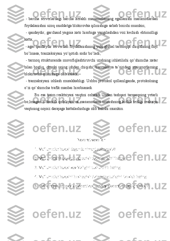   -   barcha   serverlardagi   barcha   kerakli   maiumotlaming   egallanishi   maiumotlardan
foydalanishni uzoq muddatga blokirovka qilinishiga sabab boiishi mumkin;
  - qandaydir, garchand yagoia xato hisobiga yangilashdan voz kechish ehtimolligi
katta;
 - agar qandaydir serverdan foydalanishning yoki global tarmoqqa chiqishning iloji
bo’lmasa, tranzaksiyani yo‘qotish sodir bo’ladi;
  - tarmoq strukturasida muvofiqlashtiruvchi uzelning ishlatilishi qo‘shimcha xatar
bilan bogliq, chunki uning ishdan chiqishi, tranzaksiya ta’siridagi maiumotlaming
blokirovka qilinishiga olib keladi;
  - tranzaksiyani ishlash murakkabligi. Ushbu protokol qollanilganda, protokolning
o‘zi qo‘shimcha trafik manbai hisobianadi.
Bu  esa  tizim   reaktsiyasi   vaqtini   oshiradi.Undan  tashqari  tarmoqning  yetarli
bo;lmagan o’tkazish qobiliyati va maiumotlami uzatishning kichik tezligi reaksiya
vaqtining nojoiz darajaga kattalashishiga olib kelishi mumkin.
Nazorat savollar
1. Ma’lumotlar bazasi deganda nimani tushunasiz?
2. Ma’lumotlar bazasini boshqarish tizimiga ta’rif bering.
3. Ma’lumotlar bazasi xavfsizligini tushuntirib bering.
4. Ma’lumotlar bazasini boshqarish tizimining turlarini izoxlab bering.
5. Sud kompyuter-texnik ekspertizasi qanday ekspertizalarga ajratiladi? 