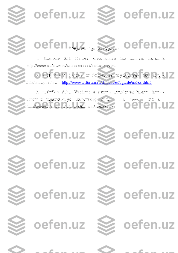 Foydalanilgan adabiyotlar
1.   Kuznesov   S.D.   Osnovы   sovremennыx   baz   dannыx.   Uchebnik.
-http://www.citforum.ru/database/osbd/contents.shtml 
2.   Kirillov   V.V.   Osnov ы   proektirovaniya   relyatsionn ы x   baz   dann ы x.
Uchebnoe posobie. –  http://    www.citforum.ru/database/dbguide/index.shtml   
3.   Pushnikov   A.Yu.   Vvedenie   v   sistem ы   upravleniya   bazami   dann ы x.
Uchebnoe   posobie/Izd-ye   Bashkirskogo   un-ta.   -   Ufa,   1999.   -   246   s.   -
http://www.citforum.ru/database/dblearn/index.shtml 