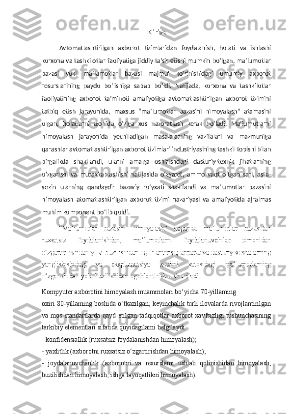 Kirish
Avtomatlashtirilgan   axborot   tizimlaridan   foydalanish,   holati   va   ishlashi
korxona va tashkilotlar faoliyatiga jiddiy ta’sir etishi mumkin bo‘lgan, ma’lumotlar
bazasi   yoki   ma’lumotlar   bazasi   majmui   ko‘rinishidagi   umumiy   axborot
resurslarining   paydo   bo‘lishiga   sabab   bo‘ldi.   Natijada,   korxona   va   tashkilotlar
faoliyatining   axborot   ta’minoti   amaliyotiga   avtomatlashtirilgan   axborot   tizimini
tatbiq   etish   jarayonida,   maxsus   “ma’lumotlar   bazasini   himoyalash”   atamasini
olgan,   holatlarni   alohida   o‘ziga   xos   nazoratlash   kerak   bo‘ladi.   Ma’lumotlarni
himoyalash   jarayonida   yechiladigan   masalalarning   vazifalari   va   mazmuniga
qarashlar avtomatlashtirilgan axborot tizimlari industriyasining tashkil topishi bilan
birgalikda   shakllandi,   ularni   amalga   oshirishdagi   dasturiy-texnik   jihatlarning
o‘zgarishi   va   murakkablashishi   natijasida   o‘zgardi,   ammo   vaqt   o‘tgan   sari,   asta-
sekin   ularning   qandaydir   bazaviy   ro‘yxati   shakllandi   va   ma’lumotlar   bazasini
himoyalash   atomatlashtirilgan   axborot   tizimi   nazariyasi   va   amaliyotida   ajralmas
muhim komponent bo‘lib qoldi.
“Ma’lumotlar   bazasini   himoyalash”   deganda   ma’lumotlar   bazasidan
ruxsatsiz   foydalanishdan,   ma’lumotlarni   foydalanuvchilar   tomonidan
o‘zgartirilishidan yoki buzilishidan ogohlantirish; apparat va dasturiy vositalarning
yanglishishidagi   va   ekspluatatsiya   xodimi   xatosidagi   ma’lumotlarning
o‘zgarishidan yoki buzilishidan ogohlantirish tushuniladi.
Kompyuter axborotini himoyalash muammolari bo‘yicha 70-yillaming 
oxiri 80-yillaming boshida o‘tkazilgan, keyinchalik turli ilovalarda rivojlantirilgan
va  mos  standartlarda  qayd   etilgan  tadqiqotlar  axborot   xavfsizligi  tushunchasining
tarkibiy elementlari sifatida quyidagilami belgilaydi:
- konfidensiallik (ruxsatsiz foydalanishdan himoyalash);
- yaxlitlik (axborotni ruxsatsiz o‘zgartirishdan himoyalash);
-   joydalanuvchanlik   (axborotni   va   resurslami   ushlab   qolinishidan   himoyalash,
buzilishdan himoyalash, ishga layoqatlikni himoya lash). 