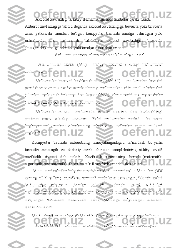 Axborot xavfsizligi tarkibiy elementlariga mos tahdidlar qarshi turadi.
Axborot xavfsizligiga tahdid deganda axborot xavfsizligiga bevosita yoki bilvosita
zarar   yetkazishi   mumkin   bo‘lgan   kom pyuter   tizimida   amalga   oshirilgan   yoki
oshiriluvchi   ta’sir   tushuniladi.   Tahdidlarni   axborot   xavfsizligini   buzuvchi
(buzg'unchi) amal ga oshiradi yoki amalga oshirishga urinadi. 
Ma’lumotlar bazasini boshqarish tizimining turlari
1. Ma’lumotlar   bazasi   (MB)   -   ma’lum   predmet   soxadagi   ma’lumotlar
tuplamidir. 
Ma’lumotlar   bazasini   boshkarish   tizimi   (MBBT)   -   ma’lumotlar   bazasini
yaratish va xizmat kursatish xamda ulardagi ma’lumotlar ustida amallar bajarishni
(ulardan   foydalanish   imkoniyati   va   kayta   ishlash)   ta’minlovchi   dasturiy   vositalar
(dasturiy tizim yoki dastur paketi) tuplamidir.
Ma’lumotlar   modeli   -   ma’lumotlar   va   ular   orasidagi   aloka   kurinishidagi
predmet   soxasi   xakidagi   tushuncha.   Ya’ni   ma’lumotlar   modeli   -   bu   uzaro
boglangan ma’lumotlar tuzilmalarining tuplami va bu tuzilmalar ustidagi amallarni
anglatadi.
Kompyuter   tizimida   axborotning   himoyalanganligini   ta’min lash   bo‘yicha
tashkiliy-texnologik   va   dasturiy-texnik   choralar   kom pleksining   sifatiy   tavsifi
xavfsizlik   siyosati   deb   ataladi.   Xavfsizlik   siyosatining   formal   (matematik,
algoritmik, sxemotexnik) ifodasi va ta’rifi xavfsizlik modeli deb ataladi.
 MBBTlarni avlodlar bo‘yicha ajratish mavjud. Birinchi avlod MBBTlari (XX
asrning   60-70   yillari)   ierarxik   va   tarmoqli   modellarga   asoslangan,   ikkinchi   avlod
MBBTlariga   relyatsion   tizimlar   taalluqli.   Uchinchi   avlod   MBBTlari
ma’lumotlarning murakkab strukturalarini va ma’lumotlar yaxlitligini ta’minlovchi
rivojlangan   vositalarni   madadlashi,   ochiq   tizimlarga   qo‘yiladigan   talablarni
qondirishi lozim.
MBBT (ma’lumotlar bazasi) MB ni boshqarish turlari quyidagilarga bo‘linadi:
Ierarxik MBBT  – axborotni daraxtsimon ko‘rinishda qo‘llab-quvvatlaydi.  