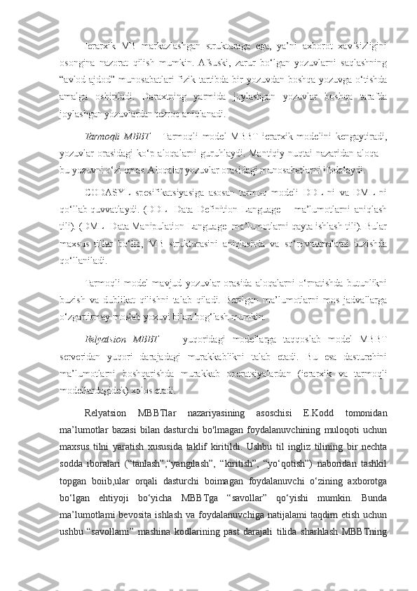 Ierarxik   MB   markazlashgan   strukturaga   ega,   ya’ni   axborot   xavfsizligini
osongina   nazorat   qilish   mumkin.  Afsuski,   zarur   bo‘lgan   yozuvlarni   saqlashning
“avlod-ajdod” munosabatlari  fizik tartibda bir yozuvdan boshqa yozuvga o‘tishda
amalga   oshiriladi.   Daraxtning   yarmida   joylashgan   yozuvlar   boshqa   tarafda
joylashgan yozuvlardan tezroq aniqlanadi.
Tarmoqli   MBBT   –   Tarmoqli   model   MBBT   ierarxik   modelini   kengaytiradi,
yozuvlar orasidagi  ko‘p aloqalarni  guruhlaydi. Mantiqiy nuqtai  nazaridan aloqa –
bu yozuvni o‘zi emas. Aloqalar yozuvlar orasidagi munosabatlarni ifodalaydi. 
CODASYL   spesifikatsiyasiga   asosan   tarmoq   modeli   DDL   ni   va   DML   ni
qo‘llab-quvvatlaydi.   (DDL-   Data   Definition   Language   –   ma’lumotlarni   aniqlash
tili). (DML- Data Manipulation Language- ma’lumotlarni qayta ishlash tili). Bular
maxsus   tillar   bo‘lib,   MB   strukturasini   aniqlashda   va   so‘rovnomalarni   tuzishda
qo‘llaniladi. 
Tarmoqli   model   mavjud   yozuvlar   orasida   aloqalarni   o‘rnatishda   butunlikni
buzish   va   dublikat   qilishni   talab   qiladi.   Berilgan   ma’lumotlarni   mos   jadvallarga
o‘zgartirmay moslab yozuvi bilan bog‘lash mumkin.
Relyatsion   MBBT   -     yuqoridagi   modellarga   taqqoslab   model   MBBT
serveridan   yuqori   darajadagi   murakkablikni   talab   etadi.   Bu   esa   dasturchini
ma’lumotlarni   boshqarishda   murakkab   operatsiyalardan   (ierarxik   va   tarmoqli
modellardagidek) xolos etadi.
Relyatsion   MBBTlar   nazariyasining   asoschisi   E.Kodd   tomonidan
ma’lumotlar   bazasi   bilan   dasturchi   bo'lmagan   foydalanuvchining   muloqoti   uchun
maxsus   tilni   yaratish   xususida   taklif   kiritildi.   Ushbu   til   ingliz   tilining   bir   nechta
sodda   iboralari   (“tanlash”,“yangilash”,   “kiritish”,   “yo‘qotish”)   naboridan   tashkil
topgan   boiib,ular   orqali   dasturchi   boimagan   foydalanuvchi   o‘zining   axborotga
bo‘lgan   ehtiyoji   bo‘yicha   MBBTga   “savollar”   qo‘yishi   mumkin.   Bunda
ma’lumotlami   bevosita   ishlash   va   foydalanuvchiga   natijalami   taqdim   etish   uchun
ushbu   “savollami”   mashina   kodlarining   past   darajali   tilida   sharhlash   MBBTning 