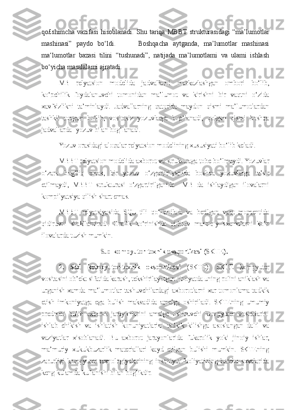 qo£shimcha   vazifasi   hisoblanadi.   Shu   tariqa   MBBT   strukturasidagi   “ma’lumotlar
mashinasi”   paydo   bo‘ldi.           Boshqacha   aytganda,   ma’lumotlar   mashinasi
ma‘lumotlar   bazasi   tilini   “tushunadi”,   natijada   ma’lumotlami   va   ulami   ishlash
bo‘yicha masalalami ajratadi.
MB   relyatsion   modelida   jadvallarni   markazlashgan   ombori   bo‘lib,
ko‘pchilik   foydalanuvchi   tomonidan   ma’lumot   va   kirishni   bir   vaqtni   o‘zida
xavfsizlikni   ta’minlaydi.   Jadvallarning   qatorida   maydon   qismi   ma’lumotlardan
tashkil   topgan   bo‘lib,   vositasiz   yozuvlarga   bog‘lanadi,   qolgan   qismi   boshqa
jadvallarda  yozuv bilan bog‘lanadi.
Yozuv orasidagi aloqalar relyatsion modelining xususiyati bo‘lib keladi.
MBBT relyatsion modelida axborot va strukturaga tobe bo‘lmaydi. Yozuvlar
o‘zaro   bog‘liq   emas,   bir   yozuv   o‘zgartirilganida   boshqa   yozuvlarga   ta’sir
etilmaydi,   MBBT   strukturasi   o‘zgartirilganida     MB   da   ishlaydigan   ilovalarni
kompilyatsiya qilish shart emas.
MBBT   relyatsiyasida   SQL   tili   qo‘llaniladi   va   berilgan   vaqt   momentida
qidiruvni   shakllantiradi.   Grafik   ko‘rinishda   qidiruv   mantiqiy   sxemalarni   ko‘p
ilovalarda tuzish mumkin. 
Sud kompyuter-texnik ekspertizasi (SKTE).
2.   Sud   kompyuter-texnik   ekspertizasi   (SKTE).   SKTE   kompyuter
vositasini ob’ekt sifatida karash, tekshirilayotgan jinoyatda uning rolini aniklash va
urganish   xamda   ma’lumotlar   tashuvchilardagi   axborotlarni   xar   tomonlama   tadkik
etish   imkoniyatga   ega   bulish   maksadida   amalga   oshiriladi.   SKTEning   umumiy
predmeti   bulib   axborot   jarayonlarini   amalga   oshiruvchi   kompyuter   vositalarini
ishlab   chikish   va   ishlatish   konuniyatlarini   tadkik   kilishga   asoslangan   dalil   va
vaziyatlar   xisoblanadi.   Bu   axborot   jarayonlarida   fukarolik   yoki   jinoiy   ishlar,
ma’muriy   xukukbuzarlik   materiallari   kayd   etilgan   bulishi   mumkin.   SKTEning
zarurligi   kompyuter   texnologiyalarining   insoniyat   faoliyatining   barcha   soxalarida
keng kulamda kullanishi bilan boglikdir. 