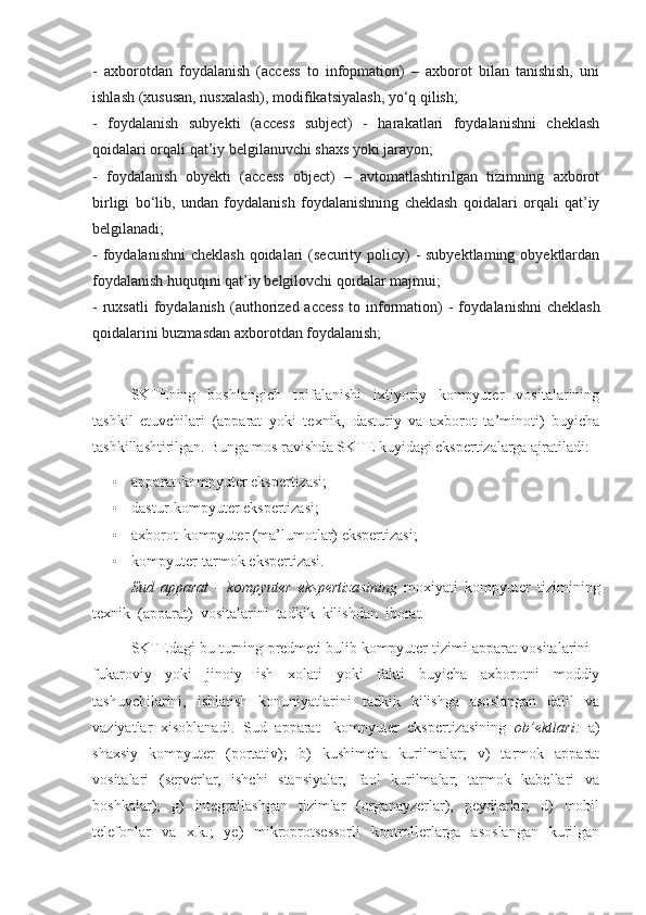 -   axborotdan   foydalanish   (access   to   infopmation)   –   axborot   bilan   tanishish,   uni
ishlash (xususan, nusxalash), modifikatsiyalash, yo‘q qilish;
-   foydalanish   subyekti   (access   subject)   -   harakatlari   foydalanishni   cheklash
qoidalari orqali qat’iy belgilanuvchi shaxs yoki jarayon;
-   foydalanish   obyekti   (access   object)   –   avtomatlashtirilgan   tizimning   axborot
birligi   bo‘lib,   undan   foydalanish   foydalanishning   cheklash   qoidalari   orqali   qat’iy
belgilanadi;
- foydalanishni  cheklash qoidalari  (security policy)  - subyektlaming  obyektlardan
foydalanish huquqini qat’iy belgilovchi qoidalar majmui;
-  ruxsatli  foydalanish  (authorized  access  to  information)   -  foy dalanishni   cheklash
qoidalarini buzmasdan axborotdan foydalanish;
SKTEning   boshlangich   toifalanishi   ixtiyoriy   kompyuter   vositalarining
tashkil   etuvchilari   (apparat   yoki   texnik,   dasturiy   va   axborot   ta’minoti)   buyicha
tashkillashtirilgan.  Bunga mos ravishda SKTE kuyidagi ekspertizalarga ajratiladi:
• apparat-kompyuter ekspertizasi;
• dastur-kompyuter ekspertizasi;
• axborot-kompyuter (ma’lumotlar) ekspertizasi;
• kompyuter-tarmok ekspertizasi.
Sud   apparat   -   kompyuter   ekspertizasining   moxiyati   kompyuter   tizimining
texnik  (apparat)  vositalarini  tadkik  kilishdan  iborat.
SKTEdagi bu turning predmeti bulib kompyuter tizimi apparat vositalarini -
fukaroviy   yoki   jinoiy   ish   xolati   yoki   fakti   buyicha   axborotni   moddiy
tashuvchilarini,   ishlatish   konuniyatlarini   tadkik   kilishga   asoslangan   dalil   va
vaziyatlar   xisoblanadi.   Sud   apparat   -kompyuter   ekspertizasining   ob’ektlari:   a)
shaxsiy   kompyuter   (portativ);   b)   kushimcha   kurilmalar;   v)   tarmok   apparat
vositalari   (serverlar,   ishchi   stansiyalar,   faol   kurilmalar,   tarmok   kabellari   va
boshkalar);   g)   integrallashgan   tizimlar   (organayzerlar),   peydjerlar;   d)   mobil
telefonlar   va   x.k.;   ye)   mikroprotsessorli   kontrollerlarga   asoslangan   kurilgan 