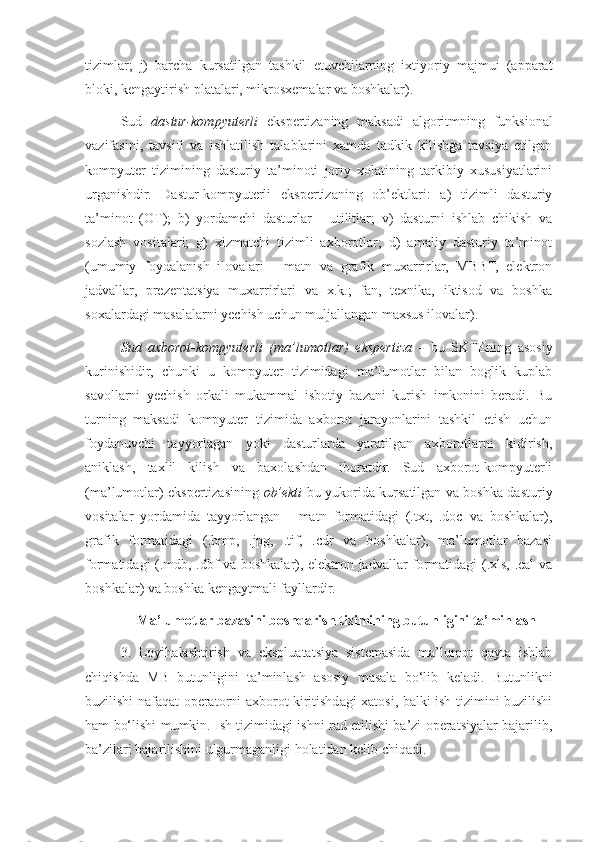 tizimlar;   j)   barcha   kursatilgan   tashkil   etuvchilarning   ixtiyoriy   majmui   (apparat
bloki, kengaytirish platalari, mikrosxemalar va boshkalar).
Sud   dastur-kompyuterli   ekspertizaning   maksadi   algoritmning   funksional
vazifasini,   tavsifi   va   ishlatilish   talablarini   xamda   tadkik   kilishga   tavsiya   etilgan
kompyuter   tizimining   dasturiy   ta’minoti   joriy   xolatining   tarkibiy   xususiyatlarini
urganishdir.   Dastur-kompyuterli   ekspertizaning   ob’ektlari:   a)   tizimli   dasturiy
ta’minot   (OT);   b)   yordamchi   dasturlar   -   utilitlar;   v)   dasturni   ishlab   chikish   va
sozlash   vositalari;   g)   xizmatchi   tizimli   axborotlar;   d)   amaliy   dasturiy   ta’minot
(umumiy   foydalanish   ilovalari   -   matn   va   grafik   muxarrirlar,   MBBT,   elektron
jadvallar,   prezentatsiya   muxarrirlari   va   x.k.;   fan,   texnika,   iktisod   va   boshka
soxalardagi masalalarni yechish uchun muljallangan maxsus ilovalar).
Sud   axborot-kompyuterli   (ma’lumotlar)   ekspertiza   -   bu   SKTEning   asosiy
kurinishidir,   chunki   u   kompyuter   tizimidagi   ma’lumotlar   bilan   boglik   kuplab
savollarni   yechish   orkali   mukammal   isbotiy   bazani   kurish   imkonini   beradi.   Bu
turning   maksadi   kompyuter   tizimida   axborot   jarayonlarini   tashkil   etish   uchun
foydanuvchi   tayyorlagan   yoki   dasturlarda   yaratilgan   axborotlarni   kidirish,
aniklash,   taxlil   kilish   va   baxolashdan   iboratdir.   Sud   axborot-kompyuterli
(ma’lumotlar) ekspertizasining   ob’ekti   bu yukorida kursatilgan va boshka dasturiy
vositalar   yordamida   tayyorlangan   -   matn   formatidagi   (.txt,   .doc   va   boshkalar),
grafik   formatidagi   (.bmp,   .jpg,   .tif,   .cdr   va   boshkalar),   ma’lumotlar   bazasi
formatidagi (.mdb, .dbf va boshkalar), elektron jadvallar formatidagi (.xls, .cal va
boshkalar) va boshka kengaytmali fayllardir.
Ma’lumotlar bazasini boshqarish tizimining butunligini ta’minlash
3.   Loyihalashtirish   va   ekspluatatsiya   sistemasida   ma’lumot   qayta   ishlab
chiqishda   MB   butunligini   ta’minlash   asosiy   masala   bo‘lib   keladi.   Butunlikni
buzilishi nafaqat operatorni axborot kiritishdagi xatosi, balki ish tizimini buzilishi
ham bo‘lishi mumkin. Ish tizimidagi ishni rad etilishi ba’zi operatsiyalar bajarilib,
ba’zilari bajarilishini ulgurmaganligi holatidan kelib chiqadi.  