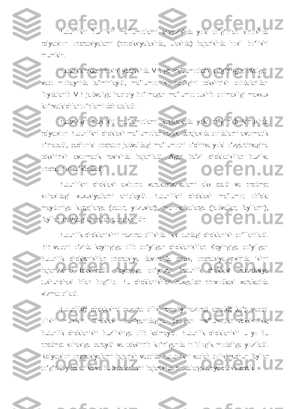 Butunlikni   buzilishi   ma’lumotlarni   kirgazishda   yoki   to‘g‘irlab   kiritishda
relyatsion   operatsiyalarni   (proeksiyalashda,   ulashda)   bajarishda   hosil   bo‘lishi
mumkin.
Butunlik muammosini yechishda MB ga ma’lumotlarni to‘g‘riligini istalgan
vaqt   mobaynida   ta’minlaydi,   ma’lumot   ishonchligini   tekshirish   qoidalaridan
foydalanib   MB   jadvaliga   haqiqiy   bo‘lmagan   ma’lumot   tushib   qolmasligi   maxsus
ko‘rsatkichlar to‘plami deb ataladi. 
Butunlikni   buzilishi   ma’lumotlarni   kirgazishda   yoki   to‘g‘irlab   kiritishda
relyatsion Butunlikni cheklash ma’lumotlar bazasi darajasida qoidalarni avtomatik
o‘rnatadi,   qachonki   operator   jadvaldagi   ma’lumotni   o‘chirsa   yoki   o‘zgartirsagina
tekshirish   avtomatik   ravishda   bajariladi.   Agar   ba’zi   cheklatishlar   buzilsa
operatorlar to‘xtatiladi.
Butunlikni   cheklash   axborot   xarakteristikalarni   aks   etadi   va   predmet
sohasidagi   xususiyatlarni   aniqlaydi.   Butunlikni   cheklash   ma’lumot   ob’ekt
maydoniga   kortejlarga   (qator,   yozuvlar),   munosabatlarga   (jadvallar,   fayllarni),
fayllar orasidagi aloqalarga tegishlidir.
Butunlik   cheklanishni   nazorat   qilishda   ikki   turdagi   cheklanish   qo‘llaniladi.
Bir   vaqtni   o‘zida   keyingiga   olib   qo‘yilgan   cheklanishlar.   Keyingiga   qo‘yilgan
butunlik   cheklanishlar   operatsiya   davomida   emas,   operatsiya   oxirida   ishni
bajarilishini   tekshiradi.   Keyingiga   qo‘yilgan   butunlik   cheklash   tranzaksiya
tushunchasi   bilan   bog‘liq.   Bu   cheklanishlar   buxgalter   provodkasi   xarakatida
xizmat qiladi.
Butunlikni   cheklashni   nazorat   qilish   amaliy   nazorati   amalda   ko‘p   vaqtni
olishi   mumkin.   Cheklash   buzilganidagina   berilgan   ma’lumotlar   tekshirilsa,
butunlik   cheklanishi   buzilishiga   olib   kelmaydi.   Butunlik   cheklanishi   u   yo   bu
predmet   sohasiga   qaraydi   va   tekshirib   ko‘rilganda   infologik   modeliga   yoziladi.
Relyatsion   opreatsiyalarni   bajarish   vaqtida   butunlikni   saqlab   qolish   uchun   fayllar
to‘g‘ri loyihalanish va bu harakatlarni bajarishda qoidalarga rioya qilish kerak. 