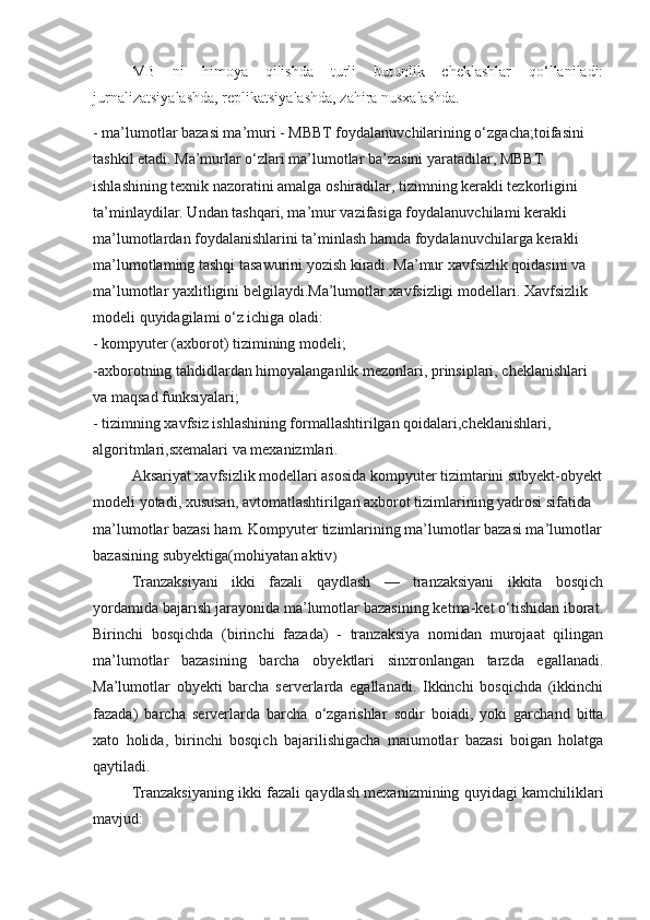 MB   ni   himoya   qilishda   turli   butunlik   cheklashlar   qo‘llaniladi:
jurnalizatsiyalashda, replikatsiyalashda, zahira nusxalashda.
- ma’lumotlar bazasi ma’muri - MBBT foydalanuvchilarining o‘zgacha;toifasini 
tashkil etadi. Ma’murlar o‘zlari ma’lumotlar ba’zasini yaratadilar, MBBT 
ishlashining texnik nazoratini amalga oshiradilar, tizimning kerakli tezkorligini 
ta’minlaydilar. Undan tashqari, ma’mur vazifasiga foydalanuvchilami kerakli 
ma’lumotlardan foydalanishlarini ta’minlash hamda foydalanuvchilarga ke rakli 
ma’lumotlaming tashqi tasawurini yozish kiradi. Ma’mur xavfsizlik qoidasini va 
ma’lumotlar yaxlitligini belgilaydi.Ma’lumotlar xavfsizligi modellari.  Xavfsizlik 
modeli quyidagilami o‘z ichiga oladi:
- kompyuter (axborot) tizimining modeli;
-axborotning tahdidlardan himoyalanganlik mezonlari, prinsiplari, cheklanishlari 
va maqsad funksiyalari;
- tizimning xavfsiz ishlashining formallashtirilgan qoidalari,cheklanishlari, 
algoritmlari,sxemalari va mexanizmlari.
Aksariyat xavfsizlik modellari asosida kompyuter tizimtarini subyekt-obyekt
modeli yotadi, xususan, avtomatlashtirilgan axborot tizimlarining yadrosi sifatida 
ma’lumotlar bazasi ham. Kompyuter tizimlarining ma’lumotlar bazasi ma’lumotlar
bazasining subyektiga(mohiyatan aktiv )
Tranzaksiyani   ikki   fazali   qaydlash   —   tranzaksiyani   ikkita   bosqich
yordamida bajarish jarayonida ma’lumotlar bazasining ketma-ket o‘tishidan iborat.
Birinchi   bosqichda   (birinchi   fazada)   -   tranzaksiya   nomidan   murojaat   qilingan
ma’lumotlar   bazasining   barcha   obyektlari   sinxronlangan   tarzda   egallanadi.
Ma’lumotlar   obyekti   barcha   serverlarda   egallanadi.   Ikkinchi   bosqichda   (ikkinchi
fazada)   barcha   serverlarda   barcha   o‘zgarishlar   sodir   boiadi,   yoki   garchand   bitta
xato   holida,   birinchi   bosqich   bajarilishigacha   maiumotlar   bazasi   boigan   holatga
qaytiladi.
Tranzaksiyaning ikki fazali qaydlash mexanizmining quyidagi kamchiliklari
mavjud: 