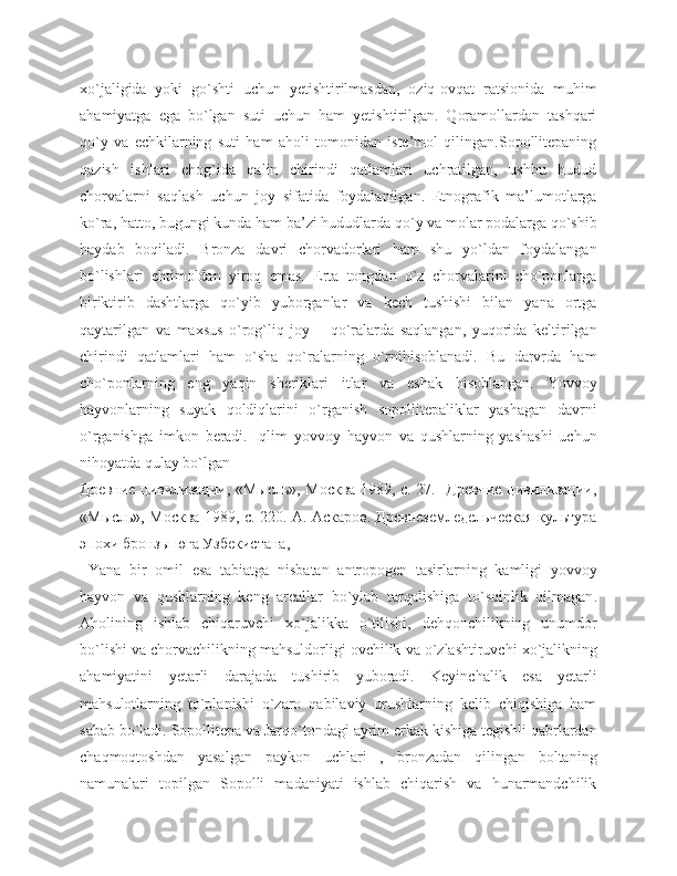 xo`jaligida   yoki   go`shti   uchun   yetishtirilmasdan,   oziq-ovqat   ratsionida   muhim
ahamiyatga   ega   bo`lgan   suti   uchun   ham   yetishtirilgan.   Qoramollardan   tashqari
qo`y   va   echkilarning   suti   ham   aholi   tomonidan   iste’mol   qilingan.Sopollitepaning
qazish   ishlari   chog`ida   qalin   chirindi   qatlamlari   uchratilgan,   ushbu   hudud
chorvalarni   saqlash   uchun   joy   sifatida   foydalanilgan.   Etnografik   ma’lumotlarga
ko`ra, hatto, bugungi kunda ham ba’zi hududlarda qo`y va molar podalarga qo`shib
haydab   boqiladi.   Bronza   davri   chorvadorlari   ham   shu   yo`ldan   foydalangan
bo`lishlari   ehtimoldan   yiroq   emas.   Erta   tongdan   o`z   chorvalarini   cho`ponlarga
biriktirib   dashtlarga   qo`yib   yuborganlar   va   kech   tushishi   bilan   yana   ortga
qaytarilgan   va   maxsus   o`rog`liq   joy   –   qo`ralarda   saqlangan,   yuqorida   keltirilgan
chirindi   qatlamlari   ham   o`sha   qo`ralarning   o`rnihisoblanadi.   Bu   darvrda   ham
cho`ponlarning   eng   yaqin   sheriklari   itlar   va   eshak   hisoblangan.   Yovvoy
hayvonlarning   suyak   qoldiqlarini   o`rganish   sopollitepaliklar   yashagan   davrni
o`rganishga   imkon   beradi.   Iqlim   yovvoy   hayvon   va   qushlarning   yashashi   uchun
nihoyatda qulay bo`lgan  _________
Древние цивилизации, «Мысль», Москва-1989, с. 27.   Древние цивилизации,
«Мысль», Москва-1989, с. 220. А. Аскаров. Древнеземледельческая культура
эпохи бронзы юга Узбекистана,
  Yana   bir   omil   esa   tabiatga   nisbatan   antropogen   tasirlarning   kamligi   yovvoy
hayvon   va   qushlarning   keng   areallar   bo ` ylab   tarqalishiga   to ` sqinlik   qilmagan .
Aholining   ishlab   chiqaruvchi   xo ` jalikka   o ` tilishi ,   dehqonchilikning   unumdor
bo ` lishi   va   chorvachilikning   mahsuldorligi   ovchilik   va   o ` zlashtiruvchi   xo ` jalikning
ahamiyatini   yetarli   darajada   tushirib   yuboradi .   Keyinchalik   esa   yetarli
mahsulotlarning   to`planishi   o`zaro   qabilaviy   urushlarning   kelib   chiqishiga   ham
sabab bo`ladi. Sopollitepa va Jarqo`tondagi ayrim erkak kishiga tegishli qabrlardan
chaqmoqtoshdan   yasalgan   paykon   uchlari   ,   bronzadan   qilingan   boltaning
namunalari   topilgan   Sopolli   madaniyati   ishlab   chiqarish   va   hunarmandchilik 