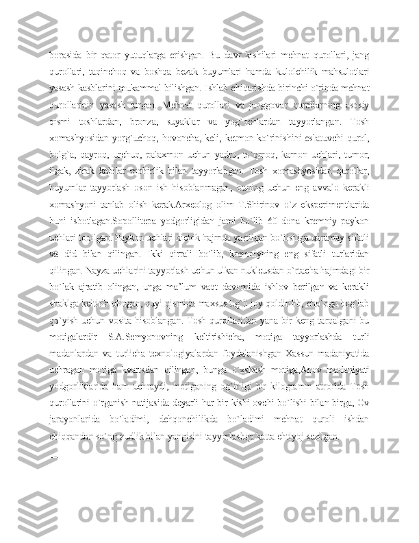 borasida   bir   qator   yutuqlarga   erishgan.   Bu   davr   kishilari   mehnat   qurollari,   jang
qurollari,   taqinchoq   va   boshqa   bezak   buyumlari   hamda   kulolchilik   mahsulotlari
yasash kasblarini mukammal bilishgan. Ishlab chiqarishda birinchi o`rinda mehnat
qurollarinin   yasash   turgan.   Mehnat   qurollari   va   janggovar   qurollarning   asosiy
qismi   toshlardan,   bronza,   suyaklar   va   yog`ochlardan   tayyorlangan.   Tosh
xomashyosidan yorg`uchoq, hovoncha, keli, ketmon ko`rinishini eslatuvchi  qurol,
bolg`a,   qayroq,   urchuq,   palaxmon   uchun   yadro,   to`qmoq,   kamon   uchlari,   tumor,
ilgak,   zirak   kabilar   mohirlik   bilan   tayyorlangan.   Tosh   xomashyosidan   qurollar,
buyumlar   tayyorlash   oson   ish   hisoblanmagan,   buning   uchun   eng   avvalo   kerakli
xomashyoni   tanlab   olish   kerak.Arxeolog   olim   T.Shirinov   o`z   eksperimentlarida
buni   isbotlagan.Sopollitepa   yodgorligidan   jami   bo`lib   60   dona   kremniy   paykon
uchlari topilgan. Paykon uchlari kichik hajmda yartilgan bo`lishiga qaramay sifatli
va   did   bilan   qilingan.   Ikki   qirrali   bo`lib,   kremniyning   eng   sifatli   turlaridan
qilingan. Nayza uchlarini tayyorlash uchun ulkan nukleusdan o`rtacha hajmdagi bir
bo`lak   ajratib   olingan,   unga   ma’lum   vaqt   davomida   ishlov   berilgan   va   kerakli
shaklga keltirib olingan, quyi qismida maxsus tig`li joy qoldirilib, cho`pga bog`lab
qo`yish   uchun   vosita   hisoblangan.   Tosh   qurollaridan   yana   bir   keng   tarqalgani   bu
motigalardir   S.A.Semyonovning   keltirishicha,   motiga   tayyorlashda   turli
madanlardan   va   turlicha   texnologiyalardan   foydalanishgan   Xassun   madaniyatida
uchragan   motiga   kvartsdan   qilingan,   bunga   o`xshash   motiga,Anov   madaniyati
yodgorliklarida   ham   uchraydi,   motiganing   og`irligi   bir   kilogramm   atrofida   Tosh
qurollarini o`rganish natijasida deyarli har bir kishi ovchi bo`lishi bilan birga, Ov
jarayonlarida   bo`ladimi,   dehqonchilikda   bo`ladimi   mehnat   quroli   ishdan
chiqqandan so`ng zudlik bilan yangisini tayyorlashga katta ehtiyoj sezilgan.
__________________ 