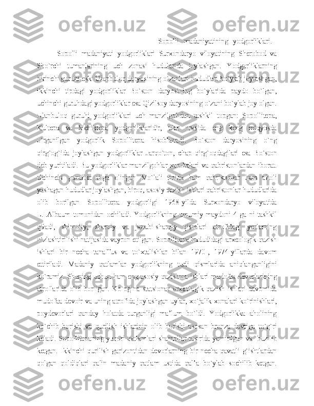                                                     Sopolli   madaniyatining   yodgorliklari.  
          Sopolli   madaniyati   yodgorliklari   Surxondaryo   viloyatining   Sherobod   va
Sho`rchi   tumanlarining   uch   zonasi   hudularida   joylashgan.   Yodgorliklarning
birinchi guruhi eski Ulanbuloq daryosining o`zanlari hududlari bo`ylab joylashgan,
ikkinchi   tipdagi   yodgorliklar   Bo`ston   daryosining   bo`ylarida   paydo   bo`lgan,
uchinchi guruhdagi yodgorliklar esa Qizilsoy daryosining o`zani bo`ylab joy olgan.
Ulanbuloq   guruhi   yodgorliklari   uch   manzilgohdan   tashkil   topgan:   Sopollitepa,
Kultepa   va   kichiktepa   yodgorliklaridir,   ular   orasida   eng   keng   miqyosda
o`rganilgan   yodgorlik   Sopollitepa   hisoblanadi.   Bo`ston   daryosining   o`ng
qirg`og`ida   joylashgan   yodgorliklar   Jarqo`ton,   chap   qirg`oqdagilari   esa   Bo`ston
deb  yuritiladi.  Bu   yodgorliklar   manzilgohlar   xarobalari  va  qabristonlardan  iborat.
Uchinchi   guruhda   tilga   olingan   Mo`lali   tipida   ham   qabristonlar   ham   aholi
yashagan hududlar joylashgan, biroq, asosiy qazish ishlari qabristonlar hududlarida
olib   borilgan   Sopollitepa   yodgorligi   1968-yilda   Surxondaryo   viloyatida
L.I.Albaum   tomonidan   ochiladi.   Yodgorlikning   umumiy   maydoni   4   ga   ni   tashkil
qiladi,   shimoliy,   sharqiy   va   janubi-sharqiy   qismlari   atrofidagi   yerlarning
o`zlashtirilishi natijasida vayron etilgan. Sopollitepa hududidagi arxeologik qazish
ishlari   bir   necha   tanaffus   va   to`xtalishlar   bilan   1970-,   1974-yillarda   davom
ettiriladi.   Madaniy   qatlamlar   yodgorlikning   turli   qismlarida   aniqlanganligini
ko`ramiz. Shuning uchun ham eng asosiy qazishma ishlari mudofaa devorlarining
atroflarida   olib   borilgan.   Ko`pgina   statsionar   arxeologik   qazish   ishlari   davomida
mudofaa devoir va uning atrofida joylashgan uylar, xo`jalik xonalari ko`rinishlari,
poydevorlari   qanday   holatda   turganligi   ma’lum   bo`ldi.   Yodgorlikka   aholining
ko`chib   borishi   va   qurilish   ishlarinin   olib   borishi   asosan   bronza   davriga   to`g`ri
keladi. Sopollitepaning yuqori qatlamlari shamollar tasirida yemirilgan va   buzilib
ketgan.   Ikkinchi   qurilish   garizontidan   devorlarning   bir   necha   qavatli   g`ishtlardan
qolgan   qoldiqlari   qalin   madaniy   qatlam   ustida   qal’a   bo`ylab   sochilib   ketgan. 