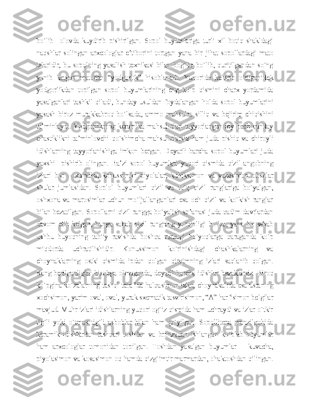 bo`lib     olovda   kuydirib   pishirilgan.   Sopol   buyumlariga   turli   xil   botiq   shakldagi
naqshlar   solingan   arxeologlar   e’tiborini   tortgan   yana   bir   jihat   sopollardagi   mato
izlaridir, bu sopolning yasalish  texnikasi  bilan bog`liq bo`lib, quritilgandan so`ng
yonib   ketgan   matodan   “yodgorlik”   hisoblanadi.   Yuqorida   keltirib   o`tilganidek
yodgorlikdan   topilgan   sopol   buyumlarining   eng   ko`p   qismini   charx   yordamida
yasalganlari   tashkil   qiladi,   bunday   usuldan   foydalangan   holda   sopol   buyumlarini
yasash   biroz   murakkabroq   bo`lsada,   ammo   mahsulot   silliq   va   bejirim   chiqishini
ta’minlaydi.   Yodgorlikning   keramika   mahsulotlari   tayyorlangan   loy   hech   qanday
ellastiklikni   ta’minlovchi   qo`shimcha   mahsulotlarsiz   ham   juda   pishiq   va   chiroyli
idishlarning   tayyorlanishiga   imkon   bergan.   Deyarli   barcha   sopol   buyumlari   juda
yaxshi     pishirib   olingan.   Ba’zi   sopol   buyumlari   yuqori   qismida   qizil   angobning
izlari   bor   –   xumcha,   konussimon   piyolalar,   kubiksimon   va   vazasimon   idishlar
shular   jumlasidan.   Soplol   buyumlari   qizil   va   to`q   qizil   ranglariga   bo`yalgan,
oshxona   va   marosimlar   uchun   mo`ljallanganlari   esa   och   qizil   va   ko`kish   ranglar
bilan bezatilgan. Sopollarni qizil rangga bo`yalish an’anasi juda qadim davrlardan
davom   etib   kelgan,   bunga   sabab   qizil   rangning   yorqinligi   bo`lsa,   yana   bir   sabab
ushbu   buyoqning   tabiiy   ravishda   boshqa   turdagi   bo`yoqlarga   qaraganda   ko`p
miqdorda   uchratilishidir.   Konussimon   ko`rinishdagi   chashkalarning   va
choynaklarning   ostki   qismida   ipdan   qolgan   qirqimning   izlari   saqlanib   qolgan.
Rang berilganligini hisobga olmaganda, deyarli barcha idishlar  bezaklarsiz. Biroq
ko`pgina ko`zalarning tashqi tarafida halqasimon izlar, choynakalrda esa ustaning
xochsimon, yarim oval, oval, yurak sxematik tasvirisimon, “A” harfisimon belgilar
mavjud. Muhr izlari idishlarning yuqori og`iz qismida ham uchraydi va izlar o`tkir
tig`li   yoki   o`tmas   tig`li   asboblar   bilan   ham   qo`yilgan.   Sopollitepa   manzilgohida
keramik   idishlardan   tashqari   toshdan   va   bronzadan   ishlangan   ko`plab   buyumlar
ham   arxeologlar   tomonidan   topilgan.   Toshdan   yasalgan   buyumlar   –   kuvacha,
piyolasimon va kosasimon oq hamda qizg`imtir marmardan, ohaktoshdan qilingan. 