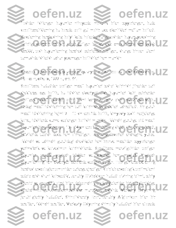 Toshdan   ishlangan   buyumlar   nihoyatda   mohirlik   bilan   tayyorlangan,   buda
sopollitepaliklarning   bu   borada   qo`li   gul   mohir   usta   ekanliklari   ma’lum   bo`ladi.
Kosalarning   barchasining   bo`yi   kalta   holatda,   bunga   toshdan   buyum   yasashning
og`irligi   va   mo`rt   bo`lishi   sabab   bo`lgan   bo`lsa,   ajab   emas.   Shuni   ham   aytish
kerakki,   tosh   buyumlarning   barchasi   qabrlardan   topilgan,   shunga   binoan   ularni
turmushda ishlatish uchun yasamagan bo`lishlari ham mumkin
_______________________________
Аскаров.   Древнеземледельческая   культура   эпохи   бронзы   юга   Узбекистана,
Ташкент, «Фан», 1977 г., стр. 64.
Sopollitepa   hududidan   topilgan   metall   buyumlari   tashqi   ko ` rinishi   jihatidan   turli
shakllarga   ega   bo ` lib ,   bu   idishlar   aksariyati   tosh   buyumlari   kabi   qabrlardan
topillgan .   Metall   idishlari   qorin   qismi   kengroq,   og`iz   qismi   cho`zilgan   va   bu
turdagi  metall  idishlarining ham  turli  ko`rinish va shakllari  uchratiladi. Bir  guruh
metall   idishlarining   hajmi   7   –   10   sm   atrofida   bo`lib,   kimyoviy   taxlil   natijalariga
ko`ra,   idishlarda   surma   saqlangan   bo`lishi   mumkin.   Ikkinchi   guruhga   oid   metall
buyumlari biroz kattaroq – 10 – 14 sm atrofida, ularning shakli silindirni eslatadi,
ba’zilarida   tutqich   dasta   ham   o`rnatilgan.   Idishning   devorlari   anchagina   yupqa.
Ikkinchi   va   uchinchi   guruhdagi   chashkalar   ham   bronza   metalidan   tayyorlangan
yarimsferik   va   ko`zasimon   ko`rinishlarda.   Sopollitepa   manzilgohidan   topilgan
buyumlar   orasida   yog`och   idishlar   va   savatlar   ham   mavjud.   Yog`och
buyumlarining ham aksariyati  qabrlarda saqlanib qolgan. Topilgan artefaktlarning
barchasi arxeologlar tomonidan turlarga ajratilgan Ko`plab arxeologik topilmalarni
tadqiq  etish   shuni   ko`rsatdiki,   Janubiy   O`zbekiston   hududi   o`zining   iqlimi,   tabiiy
sharoiti   va   geografik   o`rni   bilan   dehqonchilk   madaniyatlaridan   biriga   aylanishiga
sababchi   bo`lgan.Ziroatkor   qabilalar   muntazam   ravishda   Markaziy   Osiyoning
janubi-g`arbiy   hududlari,   Shinolisharqiy   Eron,   Janubiy   Afg`oniston   bilan   bir
tarafdan, ikkinchi tarafdan, Markaziy Osiyoning shimoliy hududlari bilan aloqada 