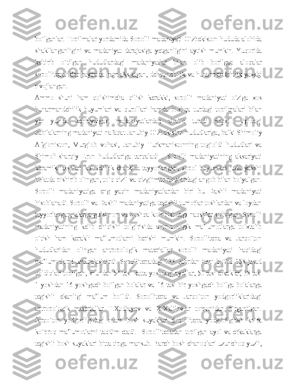 bo`lganlar. Topilmalar yordamida Sopolli madaniyati O`zbekiston hududa alohida
shakllanganligini   va   madaniyat   darajasiga   yetganligini   aytish   mumkin.   Yuqorida
keltirib   o`tilgan   hududlardagi   madaniyatlar   bilan   olib   borilgan   aloqalar
sopollitepaliklar hayotida ham aks etgan, dehqonchilik va hunarmandchilik yaxshi
rivojlangan. 
Ammo   shuni   ham   qo`shimcha   qilish   kerakki,   sopolli   madaniyati   o`ziga   xos
hunarmandchilik   buyumlari   va   qurollari   hamda   boshqa   turdagi   topilmalari   bilan
yer   yuzida   uchraydigan   madaniyatlardan   ajralib   turadi   Sopolli   tipidagi
qabilalarning madaniyati nafaqat Janubiy O`zbekiston hududlariga, balki Shimoliy
Afg`oniston,   Murg`ob   vohasi,   Janubiy   Turkmanistonning   tog`oldi   hududlari   va
Shimoli-sharqiy   Eron   hududlariga   tarqaladi   .   Sopolli   madaniyatining   aksariyati
keramik   idishlari   kulolchilik   charxida   tayyorlangan,   sopol   buyumlari   juda   yaxshi
holatda pishirib olingan, to`q qizil va qizg`imtir ranglardagi angob bilan bo`yalgan.
Sopolli   madaniyatiga   eng   yaqin   madaniyatlardan   biri   bu   Dashli   madaniyati
hisoblanadi. Sopolli va Dashli madaniyatiga tegishli tumorlar toshlardan va loydan
tayyorlangan, ularga gulsimon va boshqa ko`rinishdagi naqshlar  solingan. Sopolli
madaniyatining   kelib   chiqishi   to`g`risida   antropologik   ma’lumotlarga   to`xtalib
o`tish   ham   kerakli   ma’lumotlarni   berishi   mumkin.   Sopollitepa   va   Jarqo`ton
hududlaridan   olingan   antropologik   materiallar   sopolli   madaniyati   haqidagi
ma’lumotlarni   umumlashtirdi.   Sopollitepadagi   138  qabrdan   jami   bo`lib  158   jasad
qoldiqlari topilgan, shundan 54 tasi katta yoshdagi ayollar, 50 tasi erkaklar, 38 tasi
1   yoshdan   16   yoshgach   bo`lgan   bolalar   va   16   tasi   bir   yoshgach   bo`lga   bolalarga
tegishli   ekanligi   ma’lum   bo`ldi.   Sopollitepa   va   Jarqo`ton   yodgorliklaridagi
antropologik   materiallar   T.Xodjayev   va   X.Xalilovlar   tomonidan   o`rganilgan.
Jarqo`ton   yodgorligidagi   odam   bosh   suyaklari   Sopollitepa   yodgorligidan   ko`ra
ko`proq   ma’lumotlarni   taqdim   etadi.     Sopollitepadan   topilgan   ayol   va   erkaklarga
tegishli bosh suyaklari bitta tipga mansub. Barch bosh chanoqlari uzunchoq yuzli, 