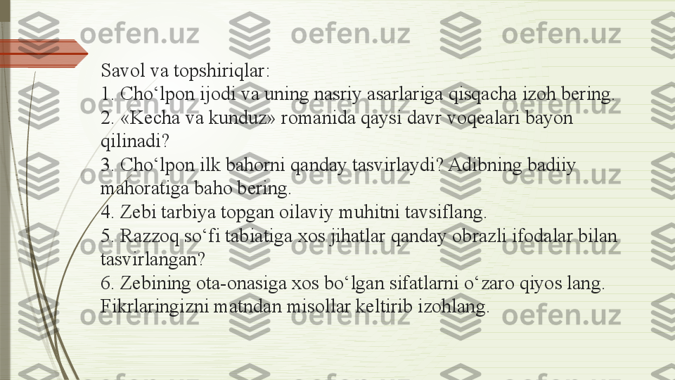 Savol va topshiriqlar:
1. Cho‘lpon ijodi va uning nasriy asarlariga qisqacha izoh bering. 
2. «Kecha va kunduz» romanida qaysi davr voqealari bayon 
qilinadi? 
3. Cho‘lpon ilk bahorni qanday tasvirlaydi? Adibning badiiy 
mahoratiga baho bering. 
4. Zebi tarbiya topgan oilaviy muhitni tavsiflang. 
5. Razzoq so‘fi tabiatiga xos jihatlar qanday obrazli ifodalar bilan 
tasvirlangan? 
6. Zebining ota-onasiga xos bo‘lgan sifatlarni o‘zaro qiyos lang. 
Fikrlaringizni matndan misollar keltirib izohlang.              