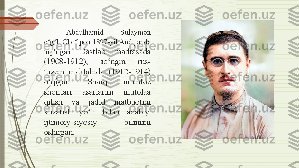 Abdulhamid  Sulaymon 
o‘g‘li Cho‘lpon 1897-yil Andijonda 
tug‘ilgan.  Dastlab,  madrasada 
(1908-1912),  so ngra  rus-ʻ
tuzem  maktabida  (1912-1914) 
o qigan.  Sharq  mumtoz 	
ʻ
shoirlari  asarlarini  mutolaa 
qilish  va  jadid  matbuotini 
kuzatish  yo li  bilan  adabiy, 	
ʻ
ijtimoiy-siyosiy  bilimini 
oshirgan.              