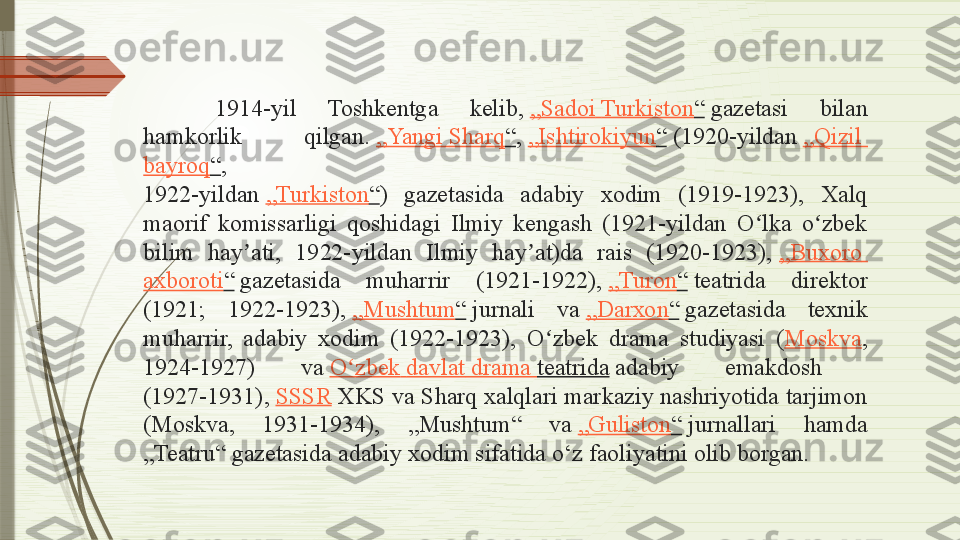 1914-yil  Toshkentga  kelib,  „ Sadoi   Turkiston “  	gazetasi  bilan 
hamkorlik  qilgan.	
  „ Yangi   Sharq “ ,	  „ Ishtirokiyun “  	(1920-yildan	  „ Qizil  
bayroq “ , 
1922-yildan	
  „ Turkiston “ )  gazetasida  adabiy  xodim  (1919-1923),  Xalq 
maorif  komissarligi  qoshidagi  Ilmiy  kengash  (1921-yildan  O lka  o zbek 	
ʻ ʻ
bilim  hay ati,  1922-yildan  Ilmiy  hay at)da  rais  (1920-1923),	
 	ʼ ʼ „ Buxoro  
axboroti “  
gazetasida  muharrir  (1921-1922),	  „ Turon “  	teatrida  direktor 
(1921;  1922-1923),	
  „ Mushtum “  	jurnali  va	  „ Darxon “  	gazetasida  texnik 
muharrir,  adabiy  xodim  (1922-1923),  O zbek  drama  studiyasi  (	
ʻ Moskva , 
1924-1927)  va	
  O zbek	ʻ   davlat  drama  teatrida  	adabiy  emakdosh 
(1927-1931),	
  SSSR  	XKS va Sharq xalqlari markaziy nashriyotida tarjimon 
(Moskva,  1931-1934),  „Mushtum“  va	
  „ Guliston “  	jurnallari  hamda 
„Teatru“ gazetasida adabiy xodim sifatida o‘z faoliyatini olib borgan.              