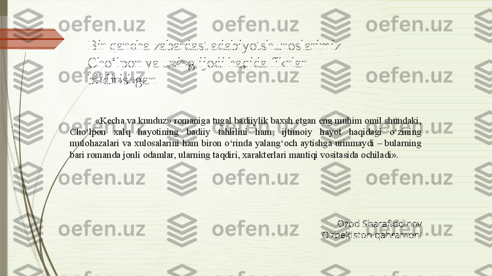 «Kecha va kunduz» romaniga tugal badiiylik baxsh etgan eng muhim omil shundaki, 
Cho‘lpon  xalq  hayotining  badiiy  tahlilini  ham,  ijtimoiy  hayot  haqidagi  o‘zining 
mulohazalari va xulosalarini ham biron o‘rinda yalang‘och aytishga urinmaydi – bularning 
bari romanda jonli odamlar, ularning taqdiri, xarakterlari mantiqi vositasida ochiladi». Bir qancha zabardast adabiyotshunoslarimiz 
Cho‘lpon va uning ijodi haqida fikrlar 
bildirishgan
Ozod Sharafiddinov
O‘zbekiston qahramoni              