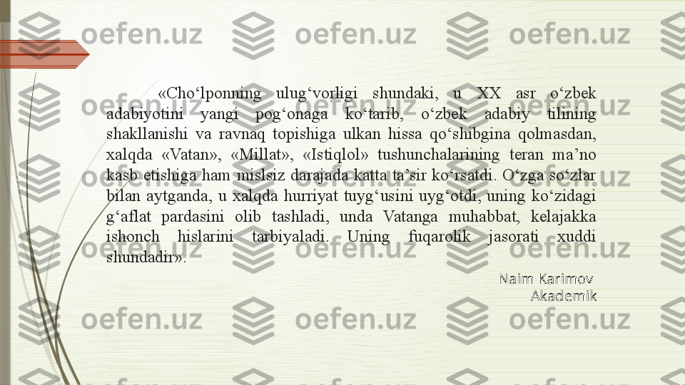 «Cho‘lponning  ulug‘vorligi  shundaki,  u  XX  asr  o‘zbek 
adabiyotini  yangi  pog‘onaga  ko‘tarib,  o‘zbek  adabiy  tilining 
shakllanishi  va  ravnaq  topishiga  ulkan  hissa  qo‘shibgina  qolmasdan, 
xalqda  «Vatan»,  «Millat»,  «Istiqlol»  tushunchalarining  teran  ma’no 
kasb  etishiga  ham  mislsiz  darajada  katta  ta’sir  ko‘rsatdi.  O‘zga  so‘zlar 
bilan  aytganda,  u  xalqda  hurriyat  tuyg‘usini  uyg‘otdi,  uning  ko‘zidagi 
g‘aflat  pardasini  olib  tashladi,  unda  Vatanga  muhabbat,  kelajakka 
ishonch  hislarini  tarbiyaladi.  Uning  fuqarolik  jasorati  xuddi 
shundadir».
Naim Karimov 
Akademik              