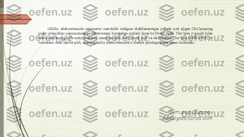 «Milliy  adabiyotimizda  zamonaviy  nasrchilik  endigina  shakllanayotgan  pallada  ijod  qilgan  Cho‘lponning 
ijodiy izlanishlari nasrimizning poetik arenasini boyitishga sezilarli hissa bo‘lib qo‘shildi. Cho‘lpon o‘z ijodi  bilan 
nasriy  janrlarning  turfa  imkoniyatlarini  namoyon  qildi,  turli  poetik  usul  va Abdulhamid  Cho‘lpon  (1898–1938)  36 
vositalarni dadil tajriba qilib, ularning milliy adabiyotimizda o‘zlashib qolishiga puxta zamin hozirladi».
Dilmurod Quronov
Adabiyotshunos olim              