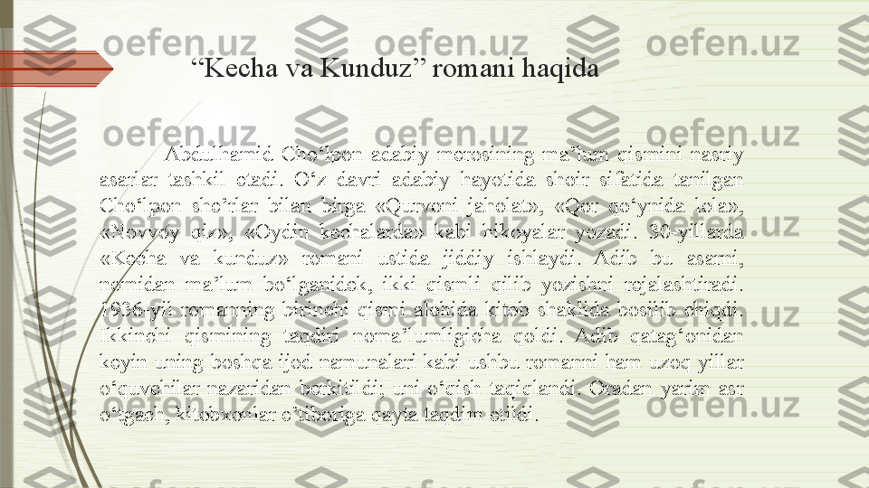 “ Kecha va Kunduz” romani haqida
Abdulhamid  Cho‘lpon  adabiy  merosining  ma’lum  qismini  nasriy 
asarlar  tashkil  etadi.  O‘z  davri  adabiy  hayotida  shoir  sifatida  tanilgan 
Cho‘lpon  she’rlar  bilan  birga  «Qurvoni  jaholat»,  «Qor  qo‘ynida  lola», 
«Novvoy  qiz»,  «Oydin  kechalarda»  kabi  hikoyalar  yozadi.  30-yillarda 
«Kecha  va  kunduz»  romani  ustida  jiddiy  ishlaydi.  Adib  bu  asarni, 
nomidan  ma’lum  bo‘lganidek,  ikki  qismli  qilib  yozishni  rejalashtiradi. 
1936-yil  romanning  birinchi  qismi  alohida  kitob  shaklida  bosilib  chiqdi. 
Ikkinchi  qismining  taqdiri  noma’lumligicha  qoldi.  Adib  qatag‘onidan 
keyin  uning  boshqa  ijod  namunalari  kabi  ushbu romanni  ham uzoq  yillar 
o‘quvchilar  nazaridan  berkitildi;  uni  o‘qish  taqiqlandi.  Oradan  yarim  asr 
o‘tgach, kitobxonlar e’tiboriga qayta taqdim etildi.              