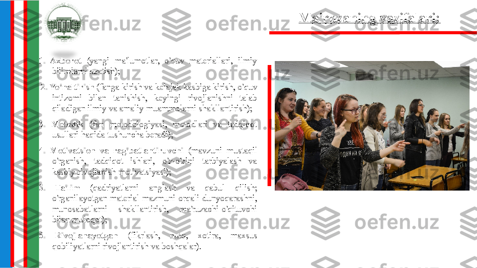 Ma'ruzaning vazifalari:
1.  Axborot  (yangi  ma'lumotlar,  o'quv  materiallari,  ilmiy 
bilimlarni uzatish);
  2. Yo'naltirish  (fanga kirish va kelajak kasbiga kirish, o'quv 
intizomi  bilan  tanishish,  keyingi  rivojlanishni  talab 
qiladigan ilmiy va amaliy muammolarni shakllantirish);
3.  Metodik  (fan  metodologiyasi,  metodlari  va  tadqiqot 
usullari haqida tushuncha beradi);
4.  Motivatsion  va  rag'batlantiruvchi  (mavzuni  mustaqil 
o'rganish,  tadqiqot  ishlari,  o'z-o'zini  tarbiyalash  va 
kasbiy rivojlanish motivatsiyasi);
5.  Ta'lim  (qadriyatlarni  anglash  va  qabul  qilish; 
o'rganilayotgan  material  mazmuni  orqali  dunyoqarashni, 
munosabatlarni  shakllantirish,  ma'ruzachi-o'qituvchi 
bilan muloqot);
6.  Rivojlanayotgan  (fikrlash,  nutq,  xotira,  maxsus 
qobiliyatlarni rivojlantirish va boshqalar). 