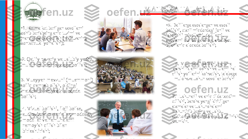 •
1 .  Ketma-ket berilgan savollarni 
ochib berishning aniq tuzimi va 
mantig'iga ega bo'lish (ma'ruzaning 
kontseptual yo'nalishi); •
5.  Dalillarga asoslangan va asosli 
bo'lishi, etarli miqdordagi jonli va 
ishonchli misollarni, dalillarni, 
asoslarni o'z ichiga oling, amaliyot 
bilan aniq aloqada bo'lishi;
2 .  Qat`iy nazariy va uslubiy yadro, 
muhim muammoga ega bo'lish; 6 .  Muammoli bo'lishi, qarama-
qarshiliklarni ochish va ularni hal 
qilish yo'llarini ko'rsatish, talabaga 
mulohaza uchun savollar berishiMA`RUZA TALABLARI:
3.   Muayyan mavzuni (muammoni) 
to'liq qamrab olish, oldingi 
material bilan yaqin aloqada 
bo'lish; 7 .  Tushunarli va aniq tilda taqdim 
etilishi, barcha yangi kiritilgan 
atamalar va tushunchalarni 
tushuntirib bering va ushbu 
auditoriya tomonidan qabul qilinishi 
mumkin.4.   Vizual bo'lishi, iloji bo'lsa, 
audiovizual materiallar, modellar, 
modellar va namunalarni 
namoyish qilish bilan 
birlashtirishi; 