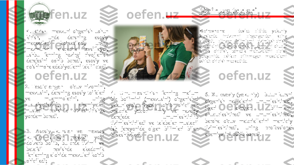 •
1.  Kirish  -  mavzuni  o'rganish  uchun 
kirish,  unda  darsning  asosiy 
maqsadlari  ko'rsatiladi,  uning 
mazmunini  qisqacha  tavsiflaydi, 
ushbu  fanning  hozirgi  rivojlanish 
darajasini  ochib  beradi,  asosiy  va 
qo'shimcha adabiyotlarni taklif etadi. •
So'rovnoma  -  davlat  oldida  yakuniy 
kurslarda  intizomni  o'rgangandan  so'ng 
o'qiladi,  olingan  bilimlarni  tizimlash-tirish, 
materialni umumlashtirish, muammoni chuqur 
ko'rib  chiqish,  tematik  ma'ruzalarni  o'qish 
jarayonida  oshkor  qilinmagan  masalalarni 
ishlab chiqish maqsadida.
3.  Asosiy  kurslar  va  maxsus 
kurslar  uchun  mavzuli  yoki 
dolzarb  bo'lib,  bu  erda  tizimli  va 
batafsil  ravishda  akademik 
fanlarning alohida mavzulari ko'rib 
chiqiladi; 6.  Xulosaviy  (yakuniy)  -  butun  kursni 
o'rganish  natijalarini  umumlashtiradi, 
ilgari  olingan  bilimlarni 
chuqurlashtiradi  va  umumlashtiradi, 
barcha  o'quv  materiallarini  mantiqiy 
tizimlashtiradi,  uning  professional 
ahamiyatini ochib beradi.Ma'ruza turlari
2.  Tasdiqlangan  -   o'quv  nizomini, 
mavzusini,  darsning  asosiy  toifalari 
va  muammolarini,  uning 
xususiyatlarini,  ahamiyatini 
mustaqil  ravishda  o'zlashtirishga 
yordam beradi. 4.  Umumlashtirish  fanning  ma'lum 
bir  bo'limini  (mavzusini)  o'rganishni 
yakunlaydi,  ilgari  ko'rib  chiqilgan 
material  yuqori  ilmiy  va  nazariy 
darajada  umumlashtirilib 
tizimlashtiriladi  va  talabalar  mustaqil 
ish  jarayonida  olgan  bilimlari  bilan 
birlashtiriladi. 