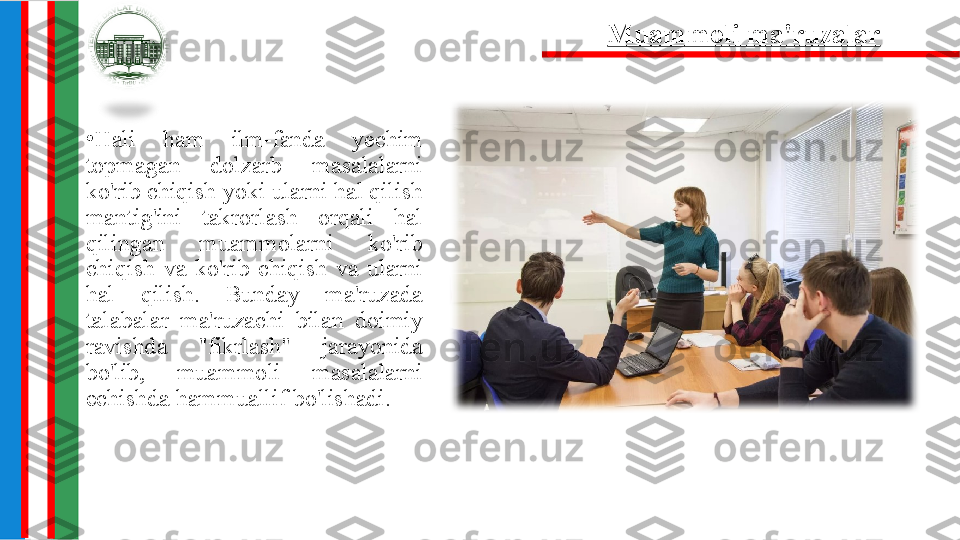 •
Hali  ham  ilm-fanda  yechim 
topmagan  dolzarb  masalalarni 
ko'rib chiqish yoki ularni hal qilish 
mantig'ini  takrorlash  orqali  hal 
qilingan  muammolarni  ko'rib 
chiqish  va  ko'rib  chiqish  va  ularni 
hal  qilish.  Bunday  ma'ruzada 
talabalar  ma'ruzachi  bilan  doimiy 
ravishda  "fikrlash"  jarayonida 
bo'lib,  muammoli  masalalarni 
echishda hammuallif bo'lishadi. 6. Muammoli ma'ruzalar 