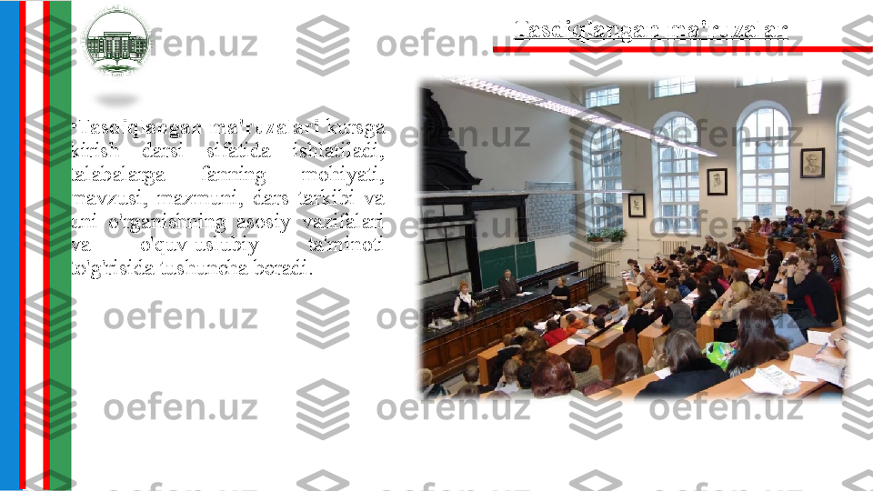 •
Tasdiqlangan  ma'ruzalari  kursga 
kirish  darsi  sifatida  ishlatiladi, 
talabalarga  fanning  mohiyati, 
mavzusi,  mazmuni,  dars  tarkibi  va 
uni  o'rganishning  asosiy  vazifalari 
va  o'quv-uslubiy  ta'minoti 
to'g'risida tushuncha beradi.
4.  Tasdiqlangan ma'ruzalar 