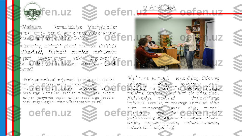 •
Ma'ruza  -  konsultatsiya  Mashg'ulotlar 
shakli aniq ifoda etilgan amaliy yo'nalishdagi 
mavzularni o'rganishda afzalroq.
•
Darsning  birinchi  qismi  ma'ruza  shaklida 
o'tkaziladi,  ikkinchi  qismida  ma'ruzachi 
ilgari  tayyorlangan  yoki  tinglovchilar 
tomonidan  paydo  bo'lgan  savollarga  javob 
beradi.
Ma'ruza-suhbat  -  soxta  dialog,  dialog  va 
polilogdan  mohirona  foydalanish  orqali 
talabalarni  ma'ruzachi  bilan  intensiv  suhbatga 
maksimal  darajada  jalb  qilishni  o'z  ichiga  oladi. 
Aktivizatsiya  vositalari  -  tinglovchilarga 
individual  savollar,  munozaraga  ketma-ket  o'tish 
bilan  munozarani  tashkil  etish,  muqobil 
hukmlarning  paydo  bo'lishi  uchun  sharoit 
yaratish. Uning bir necha turlari mavjud: ma'ruza-
dialog,  ma'ruza-munozara,  ma'ruza-munozara, 
ma'ruza-seminar (polilog). MA`RUZA
•
Ma'ruza-matbuot  anjumani  bo'shliqlarni  to'ldirish 
va  ularning  tayyorgarlik  darajasini  aniqlash  uchun 
mo'ljallangan.  U  talabalar  tomonidan  berilgan 
savollarga  ketma-ket  javoblar  to'plami  yoki  taqdim 
etilgan  jarayonda  bayon  etilgan  savollarga  javoblar 
shakllangan tegishli matn sifatida taqdim etiladi. 