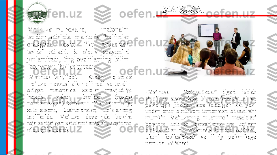 •
Ma'ruza  -  "birgalikda"  ilgari  ishlab 
chiqilgan  stsenariyga  binoan  intellektual  va 
psixologik  jihatdan  mos  keladigan  ikki  yoki 
undan  ortiq  o'qituvchi  tomonidan  o'tkazilishi 
mumkin.  Ma'ruzaning  muammoli  masalalari 
bo'yicha  turli  xil  qarashlarga  ega  bo'lgan 
o'qituvchilar  muhokamada  ishtirok  etishadi, 
ularni  faollashtiradi  va  ilmiy  polemikaga 
namuna bo'lishadi.Ma'ruza-munozara,  materialni 
taqdim  etishda  mantiqiy  bo'limlar 
oralig'ida  erkin  fikr  almashish 
tashkil  etiladi.  Bu  o'quv  jarayonini 
jonlantiradi,  tinglovchilarning  bilim 
faoliyatini faollashtiradi. MA`RUZA  
•
Ma'ruza-targ`ibot.  Kirish  qismida 
ma'ruza  mavzusi  e'lon  qilinadi  va  taqdim 
etilgan  materialda  xatolar  mavjudligi 
haqida  xabar  beriladi  (raqam 
nomlanmagan). Xatolar turli xil: mantiqiy, 
xulq-atvorli,  tushunchalar,  toifalarning 
ta'riflarida.  Ma'ruza  davomida  barcha 
rejalashtirilgan xatolarni aniqlab, keyinroq 
e'lon qilish kerak 