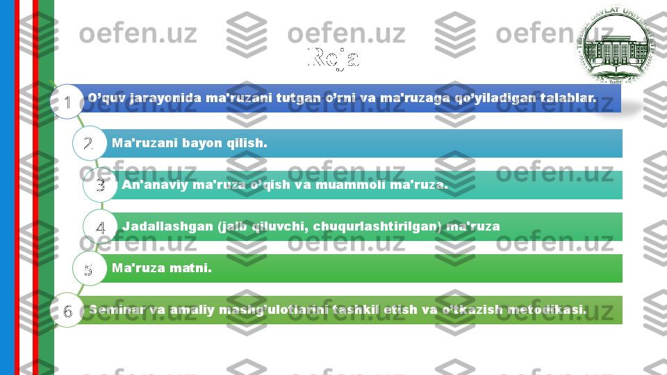 Reja
O’quv jarayonida ma'ruzani tutgan o’rni va ma'ruzaga qo’yiladigan talablar.
Ma'ruzani bayon qilish.
An'anaviy ma'ruza o’qish va muammoli ma'ruza.
Jadallashgan (jalb qiluvchi, chuqurlashtirilgan) ma'ruza
Ma'ruza matni.
Seminar va amaliy mashg’ulotlarini tashkil etish va o’tkazish metodikasi.1
2
3
4
5
6 