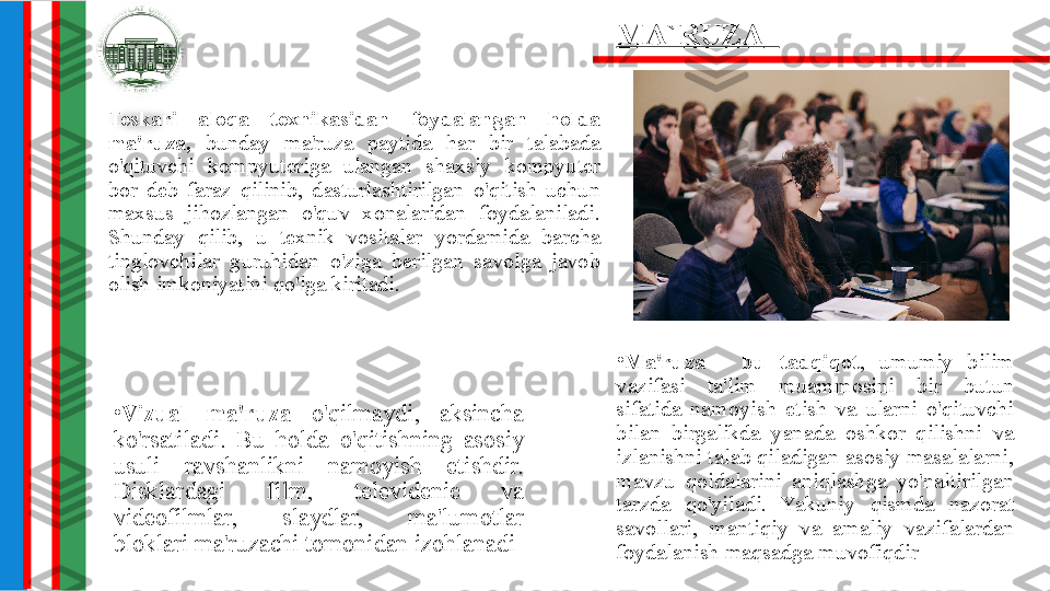 •
Ma'ruza  -  bu  tadqiqot ,  umumiy  bilim 
vazifasi  ta'lim  muammosini  bir  butun 
sifatida  namoyish  etish  va  ularni  o'qituvchi 
bilan  birgalikda  yanada  oshkor  qilishni  va 
izlanishni talab qiladigan asosiy masalalarni, 
mavzu  qoidalarini  aniqlashga  yo'naltirilgan 
tarzda  qo'yiladi.  Yakuniy  qismda  nazorat 
savollari,  mantiqiy  va  amaliy  vazifalardan 
foydalanish maqsadga muvofiqdirTeskari  aloqa  texnikasidan  foydalangan  holda 
ma'ruza,  bunday  ma'ruza  paytida  har  bir  talabada 
o'qituvchi  kompyuteriga  ulangan  shaxsiy  kompyuter 
bor  deb  faraz  qilinib,  dasturlashtirilgan  o'qitish  uchun 
maxsus  jihozlangan  o'quv  xonalaridan  foydalaniladi. 
Shunday  qilib,  u  texnik  vositalar  yordamida  barcha 
tinglovchilar  guruhidan  o'ziga  berilgan  savolga  javob 
olish imkoniyatini qo'lga kiritadi. MA`RUZA   
•
Vizual  ma'ruza  o'qilmaydi,  aksincha 
ko'rsatiladi.  Bu  holda  o'qitishning  asosiy 
usuli  ravshanlikni  namoyish  etishdir. 
Disklardagi  film,  televidenie  va 
videofilmlar,  slaydlar,  ma'lumotlar 
bloklari ma'ruzachi tomonidan izohlanadi 