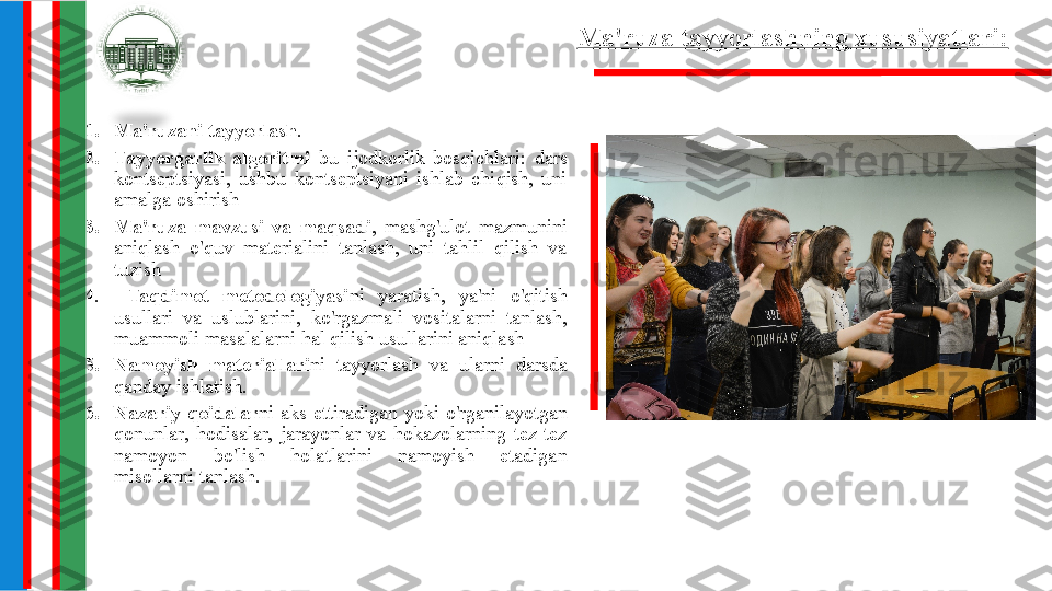 Ma'ruza tayyorlashning xususiyatlari:  
1. Ma'ruzani tayyorlash .
2. Tayyorgarlik  algoritmi  bu  ijodkorlik  bosqichlari:  dars 
kontseptsiyasi,  ushbu  kontseptsiyani  ishlab  chiqish,  uni 
amalga oshirish
3. Ma'ruza  mavzusi  va  maqsadi ,  mashg'ulot  mazmunini 
aniqlash  o'quv  materialini  tanlash,  uni  tahlil  qilish  va 
tuzish
4.   Taqdimot  metodologiyasi ni  yaratish,  ya'ni  o'qitish 
usullari  va  uslublarini,  ko'rgazmali  vositalarni  tanlash, 
muammoli masalalarni hal qilish usullarini aniqlash
5. Namoyish  materiallari ni  tayyorlash  va  ularni  darsda 
qanday ishlatish.
6. Nazariy  qoidalar ni  aks  ettiradigan  yoki  o'rganilayotgan 
qonunlar,  hodisalar,  jarayonlar  va  hokazolarning  tez-tez 
namoyon  bo'lish  holatlarini  namoyish  etadigan 
misollarni tanlash. 