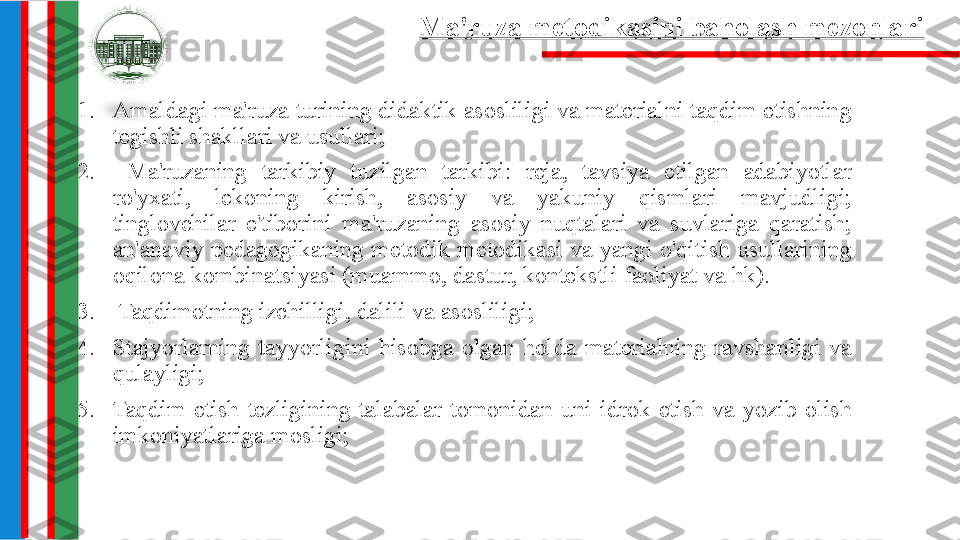 1. Amaldagi ma'ruza turining didaktik asosliligi va materialni taqdim etishning 
tegishli shakllari va usullari;
2.   Ma'ruzaning  tarkibiy  tuzilgan  tarkibi:  reja,  tavsiya  etilgan  adabiyotlar 
ro'yxati,  lekoning  kirish,  asosiy  va  yakuniy  qismlari  mavjudligi; 
tinglovchilar  e'tiborini  ma'ruzaning  asosiy  nuqtalari  va  suvlariga  qaratish; 
an'anaviy pedagogikaning metodik metodikasi va yangi o'qitish usullarining 
oqilona kombinatsiyasi (muammo, dastur, kontekstli faoliyat va hk).
3.   Taqdimotning izchilligi, dalili va asosliligi;  
4. Stajyorlarning  tayyorligini  hisobga  olgan  holda  materialning  ravshanligi  va 
qulayligi;
5. Taqdim  etish  tezligining  talabalar  tomonidan  uni  idrok  etish  va  yozib  olish 
imkoniyatlariga mosligi; Ma'ruza metodikasini baholash mezonlari 