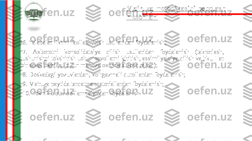 •
6. Talabalar fikrini faollashtirish usullaridan foydalanish;
•
7.  Axborotni  konsolidatsiya  qilish  usullaridan  foydalanish  (takrorlash, 
tushunishni tekshirish uchun savollarni kiritish, assimilyatsiya qilish va hk., Har 
bir savol oxirida, butun ma'ruza oxirida xulosa qilish);
•
8. Doskadagi yozuvlardan, ko`rgazmali qurollardan foydalanish;
•
9. Ma'ruza paytida tarqatma materiallardan foydalanish;
•
10. Texnik o'quv qo'llanmalaridan foydalanish Ma'ruza metodikasini baholash 
mezonlari 