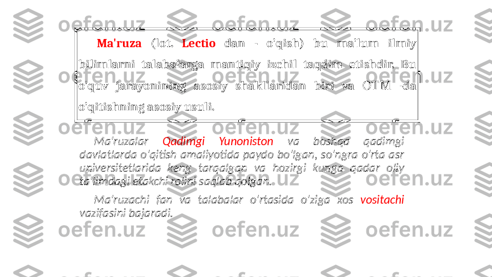 Ma'ruza  (lot.  Lectio   dan  -  o'qish)  bu  ma'lum  ilmiy 
bilimlarni  talabalarga  mantiqiy  izchil  taqdim  etishdir.  Bu 
o'quv  jarayonining  asosiy  shakllaridan  biri  va    -ОТМ da 
o'qitishning asosiy usuli.
Ma'ruzalar  Qadimgi  Yunoniston  va  boshqa  qadimgi 
davlatlarda  o'qitish  amaliyotida  paydo  bo'lgan,  so'ngra  o'rta  asr 
universitetlarida  keng  tarqalgan  va  hozirgi  kunga  qadar  oliy 
ta'limdagi etakchi rolini saqlab qolgan.
Ma'ruzachi  fan  va  talabalar  o'rtasida  o'ziga  xos  vositachi  
vazifasini bajaradi. 