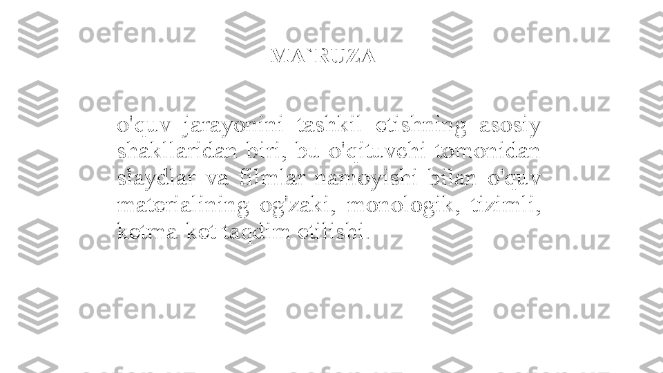 MA`RUZA - 
o'quv  jarayonini  tashkil  etishning  asosiy 
shakllaridan  biri,  bu  o'qituvchi  tomonidan 
slaydlar  va  filmlar  namoyishi  bilan  o'quv 
materialining  og'zaki,  monologik,  tizimli, 
ketma-ket taqdim etilishi. 