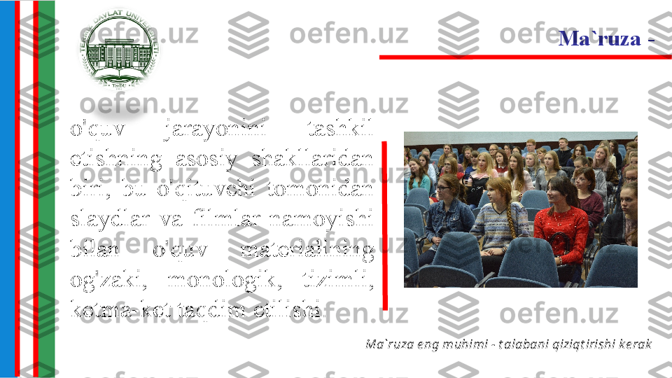 o'quv  jarayonini  tashkil 
etishning  asosiy  shakllaridan 
biri,  bu  o'qituvchi  tomonidan 
slaydlar  va  filmlar  namoyishi 
bilan  o'quv  materialining 
og'zaki,  monologik,  tizimli, 
ketma-ket taqdim etilishi. Ma`ruza  - 
Ma`ruza e ng muhimi - t alabani qiziqt irishi k e rak 