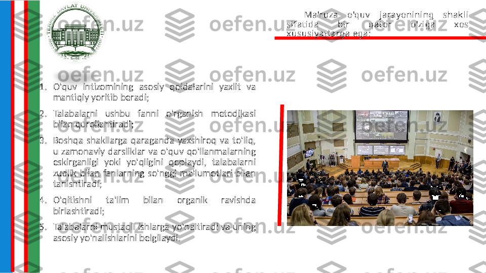 Ma'ruza  o'quv   jaray onining  shak li 
sifat ida  bir  qat or  o'ziga  xos 
xususiy at larga ega:
1. O'quv  intizomining  asosiy  qoidalarini  yaxlit  va 
mantiqiy yoritib beradi;
2. Talabalarni  ushbu  fanni  o'rganish  metodikasi 
bilan qurollantiradi;
3. Boshqa  shakllarga  qaraganda  yaxshiroq  va  to'liq, 
u  zamonaviy  darsliklar  va  o'quv  qo'llanmalarning 
eskirganligi  yoki  yo'qligini  qoplaydi,  talabalarni 
zudlik  bilan  fanlarning  so'nggi  ma'lumotlari  bilan 
tanishtiradi;
4. O'qitishni  ta'lim  bilan  organik  ravishda 
birlashtiradi;
5. Talabalarni mustaqil ishlarga yo'naltiradi va uning 
asosiy yo'nalishlarini belgilaydi. 