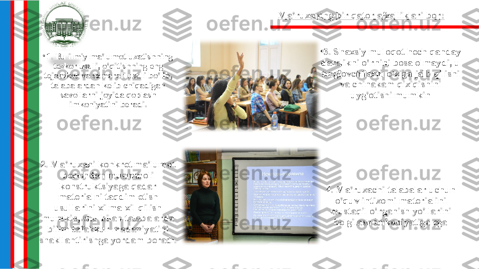 •
1. Bu ilmiy ma'lumot uzatishning 
tezkor usuli, o'qitishning eng 
tejamkor va samarali usuli bo'lib, 
talabalardan kelib chiqadigan 
savollarni joyida qoplash 
imkoniyatini beradi. •
3. Shaxsiy muloqot hech qanday 
darslikni o'rnini bosa olmaydi, u 
tinglovchilarni o'ziga jalb qilishi 
va chinakam qiziqishini 
uyg'otishi mumkin
2. Ma'ruzani konkret ma'lumot 
berishdan muammoli 
konstruktsiyaga qadar 
materialni taqdim etish 
usullarini xilma-xil qilish 
mumkin, shu bilan talabalarda 
bilim tafakkur madaniyatini 
shakllantirishga yordam beradi. 4. Ma'ruzachi talabalar uchun 
o'quv intizomi materialini 
mustaqil o'rganish yo'llarini 
belgilash imkoniyatiga egaMa'ruzaning bir qator afzalliklari bor: 