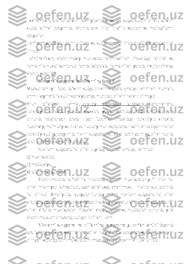 Ikkinchidan,   taraflar da’voni rasmiylashtirish va uni sudga taqdim qilish, da’voni
sudda   ko‘rish   jarayonida   ishtirok   etish   bilan   bog‘liq   vaqtlari   va   mablag‘larini
tejaydilar.  
Uchinchidan,   davlat   bojini   to‘lash   va   sud   chiqimlari   bilan   bog‘liq   xarajatlar   oldi
olinadi.  
To‘rtinchidan ,   shartnomaviy   munosabat   ishtirokchilari   o‘rtasidagi   ishonch   va
hamkorlik mustahkamlanadi hamda kelajakda    hamkorlikni yanada rivojlantirishga
sharoit yaratiladi.  
Nizolarni sudgacha hal qilishning turlari  
Mazkur   tamoyil   faqat   da’voni   sudga   topshirishgacha   amalga   oshirilishi   mumkin,
ammo keyinchalik sud instansiyalariga murojaat qilishni istisno qilmaydi.
Shuni   ta’kidlash   lozimki,   Iqtisodiy   protsessual   kodeksi da   belgilanishicha,
iqtisodiyot   sohasida   yuridik   shaxslar,   yakka   tartibdagi   tadbirkor   maqomini
qonunda   belgilangan   tarzda   olgan   fuqarolar   o‘rtasidagi   iqtisodiyot   sohasida
fuqaroviy, ma’muriy va boshqa huquqiy munosabatlardan kelib chiqadigan nizolar
iqtisodiy sudlov jarayonida nizoni sudgacha hal qilish tartibiga rioya qilish haqida
talab qo‘yilmasdan ko‘rib chiqiladi.
Nizolarni sudgacha hal qilish quyidagilar orqali amalga oshiriladi:  
a) muzokaralar;  
b) mediatsiya;  
v) talabnoma yuborish.  
Shartnomalarda   ko‘pchilik   holatlarda   nizolarni   muzokaralar   yo‘li   bilan   hal
qilish   imkoniyati   ko‘rsatiladi,   agar   kelishuvga   erishilmasa   –   nizolar   sud   tartibida
hal   qilinadi.   Amaliyotda     sudyalar   bunday   matnni   nizolarni   sudgacha   hal   qilish
sifatida qarash uchun yetarli emas deb hisoblaydilar, chunki nizolarni sudgacha hal
qilish   sifatida   muzokaralar   o‘tkazish   shakli,   tartibi   va   muddatlari   qonunda   yoki
shartnomada aniq nazarda tutilgan bo‘lishi lozim.
Nizolarni   sudgacha   hal   qilishning   talabnoma   yuborish   tartibi   deganda
taraflarning kelishmovchilikni hal qilish bo‘yicha o‘z qarashlari va takliflari bayon
qilingan xatlar (talabnoma va talabnomaga javob) almashinishi tushuniladi.   