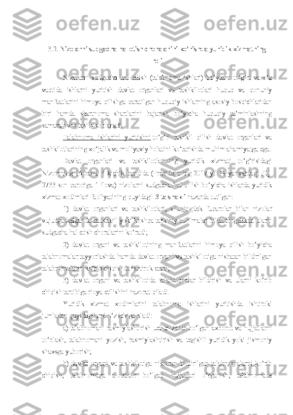 3.2.  Nizolarni sudgacha hal etish choralarini ko‘rishda yuridik xizmatning
roli
Nizolarni   sudgacha   hal   qilish   (talabnoma   ishlari)   bo‘yicha   to‘g‘ri   va   o‘z
vaqtida   ishlarni   yuritish   davlat   organlari   va   tashkilotlari   huquq   va   qonuniy
manfaatlarini himoya qilishga qaratilgan huquqiy ishlarning asosiy bosqichlaridan
biri   hamda   shartnoma   shartlarini   bajarish   bo‘yicha   huquqiy   ta’minlashning
samarali vositasi hisoblanadi.  
Talabnoma   ishlarini   yuritishni   to‘g‘ri   tashkil   qilish   davlat   organlari   va
tashkilotlarining xo‘jalik va moliyaviy holatini ko‘tarishda muhim ahamiyatga ega.
Davlat   organlari   va   tashkilotlarining   yuridik   xizmati   to‘g‘risidagi
Nizomning 16-bandi 4-kichik bandida (Prezidentning 2017 yil 19 yanvardagi PQ-
2733-son qaroriga 1-ilova) nizolarni sudgacha hal qilish bo‘yicha ishlarda yuridik
xizmat xodimlari faoliyatining quyidagi     3 ta shakli   nazarda tutilgan:  
1)   davlat   organlari   va   tashkilotlari,   shuningdek   fuqarolar   bilan   nizolar
vujudga kelganda mustaqil yoki boshqa tarkibiy tuzilmalar bilan birgalikda ularni
sudgacha hal etish choralarini ko‘radi;  
2)   davlat   organi   va   tashkilotining   manfaatlarini   himoya   qilish   bo‘yicha
talabnomalar tayyorlashda hamda davlat organi va tashkilotiga nisbatan bildirilgan
talabnomalarni ko‘rib chiqishda ishtirok etadi;  
3)   davlat   organi   va   tashkilotida   talabnomalar   bildirish   va   ularni   ko‘rib
chiqish tartibiga rioya etilishini nazorat qiladi.  
Yuridik   xizmat   xodimlarini   talabnoma   ishlarini   yuritishda   ishtiroki
jumladan quyidagilarni o‘z ichiga oladi:    
a) talabnomani rasmiylashtirish uchun zarur bo‘lgan axborot va hujjatlarni
to‘plash,   talabnomani   yozish,   rasmiylashtirish   va   tegishli   yuridik   yoki   jismoniy
shaxsga yuborish;  
b)   davlat   organi   va   tashkilotiga   nisbatan   bildirilgan   talabnomalarni   ko‘rib
chiqish,   talabnomaga   aloqador   bo‘lgan   hujjatlari   o‘rganish,   talabnomada 