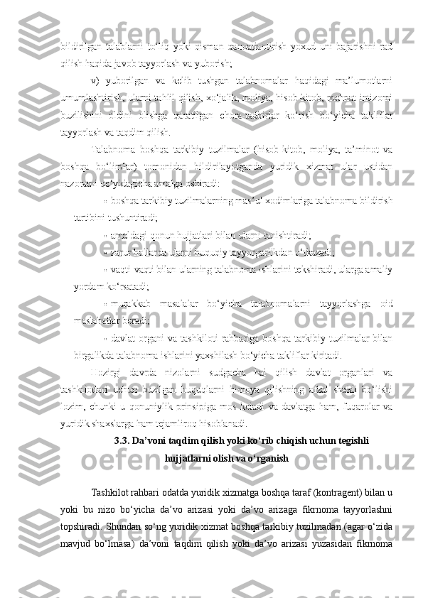 bildirilgan   talablarni   to‘liq   yoki   qisman   qanoatlantirish   yoxud   uni   bajarishni   rad
qilish haqida javob tayyorlash va yuborish;  
v)   yuborilgan   va   kelib   tushgan   talabnomalar   haqidagi   ma’lumotlarni
umumlashtirish, ularni tahlil qilish, xo‘jalik, moliya, hisob-kitob, mehnat intizomi
buzilishini   oldini   olishga   qaratilgan   chora-tadbirlar   ko‘rish   bo‘yicha   takliflar
tayyorlash va taqdim qilish.  
Talabnoma   boshqa   tarkibiy   tuzilmalar   (hisob-kitob,   moliya,   ta’minot   va
boshqa   bo‘limlar)   tomonidan   bildirilayotganda   yuridik   xizmat   ular   ustidan
nazoratni qo‘yidagicha amalga oshiradi:  
 boshqa tarkibiy tuzilmalarning mas’ul xodimlariga talabnoma bildirish
tartibini tushuntiradi;
 amaldagi qonun hujjatlari bilan ularni tanishtiradi;
 zarur hollarda ularni huquqiy tayyorgarlikdan o‘tkazadi;
 vaqti-vaqti bilan ularning talabnoma ishlarini tekshiradi, ularga amaliy
yordam ko‘rsatadi;
 murakkab   masalalar   bo‘yicha   talabnomalarni   tayyorlashga   oid
maslahatlar beradi;
 davlat   organi   va   tashkiloti   rahbariga   boshqa   tarkibiy   tuzilmalar   bilan
birgalikda talabnoma ishlarini yaxshilash bo‘yicha takliflar kiritadi.
Hozirgi   davrda   nizolarni   sudgacha   hal   qilish   davlat   organlari   va
tashkilotlari   uchun   buzilgan   huquqlarni   himoya   qilishning   afzal   shakli   bo‘lishi
lozim,   chunki   u   qonuniylik   prinsipiga   mos   keladi   va   davlatga   ham,   fuqarolar   va
yuridik shaxslarga ham tejamliroq hisoblanadi.
3.3. Da’voni taqdim qilish yoki ko‘rib chiqish uchun tegishli
hujjatlarni olish va o‘rganish
Tashkilot rahbari odatda yuridik xizmatga boshqa taraf (kontragent) bilan u
yoki   bu   nizo   bo‘yicha   da’vo   arizasi   yoki   da’vo   arizaga   fikrnoma   tayyorlashni
topshiradi. Shundan so‘ng yuridik xizmat boshqa tarkibiy tuzilmadan (agar o‘zida
mavjud   bo‘lmasa)   da’voni   taqdim   qilish   yoki   da’vo   arizasi   yuzasidan   fikrnoma 