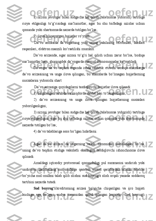 8) nizoni javobgar bilan sudgacha hal qilish (talabnoma yuborish) tartibiga
rioya   etilganligi   to‘g‘risidagi   ma’lumotlar,   agar   bu   shu   toifadagi   nizolar   uchun
qonunda yoki shartnomada nazarda tutilgan bo‘lsa;
9) ilova qilinayotgan hujjatlar ro‘yxati.
  Da’vo   arizasida   da’vogarning   yoki   uning   vakilining   telefonlari,   fakslari
raqamlari, elektron manzili ko‘rsatilishi mumkin.  
Da’vo   arizasida,   agar   nizoni   to‘g‘ri   hal   qilish   uchun   zarur   bo‘lsa,   boshqa
ma’lumotlar ham, shuningdek da’vogarda mavjud iltimosnomalar ko‘rsatiladi.  
Da’vogar   da’vo   taqdim   etganda   ishda   ishtirok   etuvchi   boshqa   shaxslarga
da’vo   arizasining   va   unga   ilova   qilingan,   bu   shaxslarda   bo‘lmagan   hujjatlarning
nusxalarini yuborishi shart.
  Da’vo arizasiga quyidagilarni tasdiqlovchi hujjatlar ilova qilinadi:
1) belgilangan tartibda va miqdorda davlat boji to‘langanligini;
2)   da’vo   arizasining   va   unga   ilova   qilingan   hujjatlarning   nusxalari
yuborilganligini;
3) nizoni javobgar bilan sudgacha hal qilish (talabnoma yuborish) tartibiga
rioya etilganligini, agar bu shu toifadagi nizolar uchun qonunda yoki shartnomada
nazarda tutilgan bo‘lsa;
4) da’vo talablariga asos bo‘lgan holatlarni.
 
Agar   da’vo   arizasi   da’vogarning   vakili   tomonidan   imzolangan   bo‘lsa,
uning   da’vo   taqdim   etishga   vakolatli   ekanligini   tasdiqlovchi   ishonchnoma   ilova
qilinadi.  
Amaldagi   iqtisodiy   protsessual   qonunchiligi   pul   summasini   undirish   yoki
undiruvni   qarzdorning   mol-mulkiga   qaratish   yoxud   qarzdordan   nizosiz   talablar
bo‘yicha mol-mulkni talab qilib olishni sud buyrug‘i olish orqali yanada soddaroq
tartibini nazarda tutadi.  
Sud   buyrug‘i   kreditorning   arizasi   bo‘yicha   chiqarilgan   va   ijro   hujjati
kuchiga   ega   bo‘lgan,   sudya   tomonidan   qabul   qilingan   hujjatdir.   Sud   buyrug‘i 