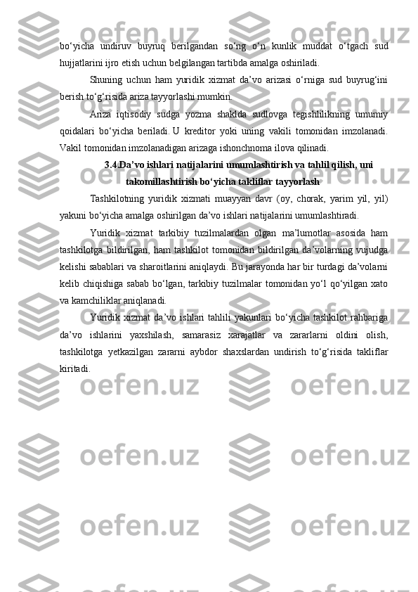 bo‘yicha   undiruv   buyruq   berilgandan   so‘ng   o‘n   kunlik   muddat   o‘tgach   sud
hujjatlarini ijro etish uchun belgilangan tartibda amalga oshiriladi.  
Shuning   uchun   ham   yuridik   xizmat   da’vo   arizasi   o‘rniga   sud   buyrug‘ini
berish to‘g‘risida ariza tayyorlashi mumkin.  
Ariza   iqtisodiy   sudga   yozma   shaklda   sudlovga   tegishlilikning   umumiy
qoidalari   bo‘yicha   beriladi.   U   kreditor   yoki   uning   vakili   tomonidan   imzolanadi.
Vakil tomonidan imzolanadigan arizaga ishonchnoma ilova qilinadi.
3.4.Da’vo ishlari natijalarini umumlashtirish va tahlil qilish, uni
takomillashtirish bo‘yicha takliflar tayyorlash  
Tashkilotning   yuridik   xizmati   muayyan   davr   (oy,   chorak,   yarim   yil,   yil)
yakuni bo‘yicha amalga oshirilgan da’vo ishlari natijalarini umumlashtiradi.  
Yuridik   xizmat   tarkibiy   tuzilmalardan   olgan   ma’lumotlar   asosida   ham
tashkilotga   bildirilgan,   ham   tashkilot   tomonidan   bildirilgan   da’volarning   vujudga
kelishi sabablari va sharoitlarini aniqlaydi. Bu jarayonda har bir turdagi da’volarni
kelib chiqishiga sabab  bo‘lgan, tarkibiy tuzilmalar  tomonidan yo‘l  qo‘yilgan xato
va kamchiliklar aniqlanadi.  
Yuridik   xizmat   da’vo   ishlari   tahlili   yakunlari   bo‘yicha   tashkilot   rahbariga
da’vo   ishlarini   yaxshilash,   samarasiz   xarajatlar   va   zararlarni   oldini   olish,
tashkilotga   yetkazilgan   zararni   aybdor   shaxslardan   undirish   to‘g‘risida   takliflar
kiritadi. 